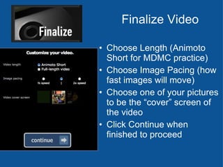Finalize Video Choose Length (Animoto Short for MDMC practice) Choose Image Pacing (how fast images will move) Choose one of your pictures to be the “cover” screen of the video Click Continue when finished to proceed 