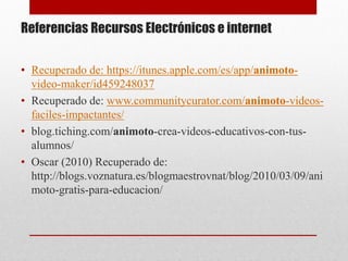 Referencias Recursos Electrónicos e internet 
• Recuperado de: https://itunes.apple.com/es/app/animoto-video- 
maker/id459248037 
• Recuperado de: www.communitycurator.com/animoto-videos-faciles- 
impactantes/ 
• blog.tiching.com/animoto-crea-videos-educativos-con-tus-alumnos/ 
• Oscar (2010) Recuperado de: 
http://blogs.voznatura.es/blogmaestrovnat/blog/2010/03/09/ani 
moto-gratis-para-educacion/ 
