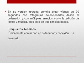 • En su versión gratuita permite crear vídeos de 30 
segundos con fotografías seleccionadas desde el 
ordenador y con múltiples arreglos como la adición de 
textos y música, todo esto en tres simples pasos. 
• Requisitos Técnicos: 
Únicamente contar con un ordenador y conexión a 
internet. 
 