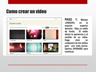 Como crear un video 
PASO 1: Marque 
«CREATE» en la 
esquina superior 
derecha. Elija un 
estilo de fondo. El 
estilo afecta la 
apariencia y el 
sentido de su 
video. Haga click en 
cualquiera de los 
estilos para una 
vista previa. 
Oprima UPGRADE 
para continuar. 
 