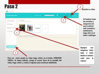 Paso 2 
Al finalizar 
todas las 
entradas y 
asegurarse 
de que la 
edición está 
completa y 
satisfactoria, 
haga click en 
el botón 
«settings» 
Agregue sus 
imágenes, 
video clips o 
texto desde la 
ventana «add 
pics & 
videos» 
Para ver como quedó su video haga «click» en el botón 
«PREVIEW VIDEO». Si desea editarlo, ponga el cursor 
fuera de la pantalla del video, haga «click» y vuelva a 
ingresar para continuar editándolo. 
Guardar su 
video 
1 
2 
3 
4 
 