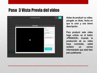 Paso 3 Vista Previa del video 
Antes de producir su 
video, póngale un 
título, fecha en que lo 
creó y una breve 
descripción . 
Para producir este 
video haga «click» en 
el botón «PRODUCE» 
Cuando la producción 
de su video haya 
concluido, usted 
recibirá un correo 
informándole que está 
listo para publicarse. 
 