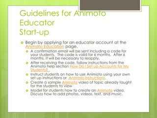 Guidelines for Animoto 
Educator 
Start-up 
 Begin by applying for an educator account at the 
Animoto Education page. 
 A confirmation email will be sent including a code for 
your students. The code is valid for 6 months. After 6 
months, it will be necessary to reapply. 
 After receiving the code, follow instructions from the 
Animoto help section How Do I Set up Accounts for My 
Students? . 
 Instruct students on how to use Animoto using your own 
set up instructions or Animoto Instructions. 
 Create a sample Animoto video of topic already taught 
for the students to view 
 Model for students how to create an Animoto video. 
Discuss how to add photos, videos, text, and music. 
 
