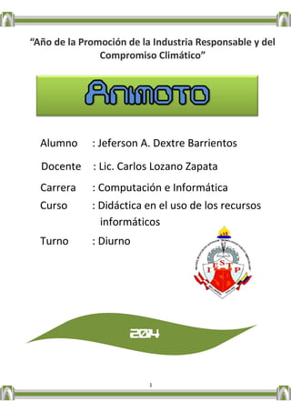 1 
“Año de la Promoción de la Industria Responsable y del Compromiso Climático” 
Alumno : Jeferson A. Dextre Barrientos 
Docente : Lic. Carlos Lozano Zapata 
Carrera : Computación e Informática 
Curso : Didáctica en el uso de los recursos informáticos 
Turno : Diurno 
2014 
 