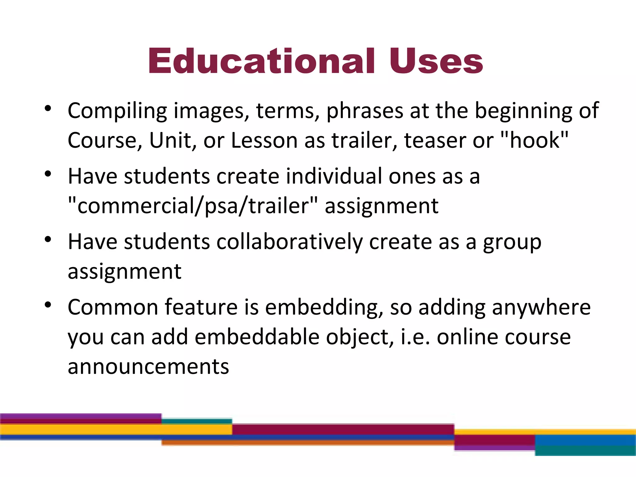 Educational Uses Compiling images, terms, phrases at the beginning of Course, Unit, or Lesson as trailer, teaser or "hook" Have students create individual ones as a "commercial/psa/trailer" assignment Have students collaboratively create as a group assignment Common feature is embedding, so adding anywhere you can add embeddable object, i.e. online course announcements 