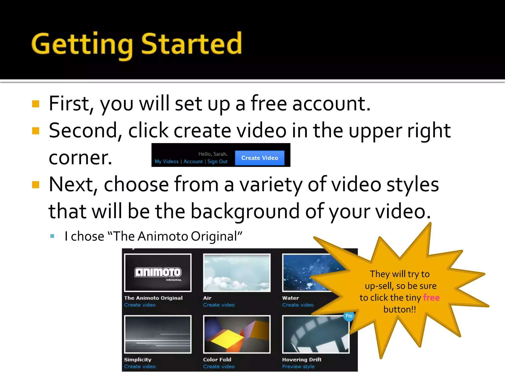  First, you will set up a free account.
 Second, click create video in the upper right
corner.
 Next, choose from a variety of video styles
that will be the background of your video.
 I chose “The Animoto Original”
They will try to
up-sell, so be sure
to click the tiny free
button!!
 