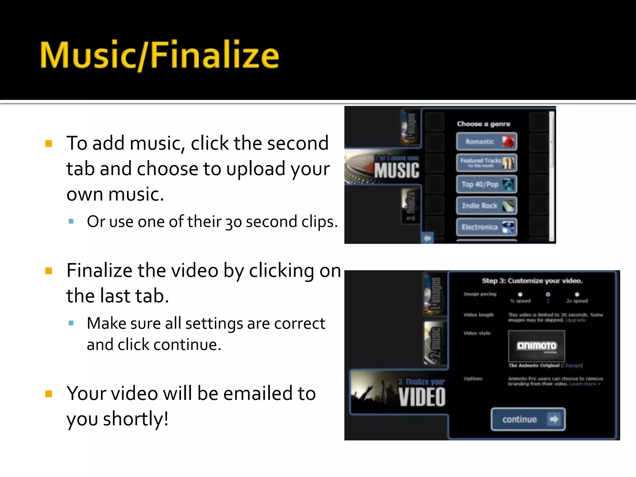  To add music, click the second
tab and choose to upload your
own music.
 Or use one of their 30 second clips.
 Finalize the video by clicking on
the last tab.
 Make sure all settings are correct
and click continue.
 Your video will be emailed to
you shortly!
 