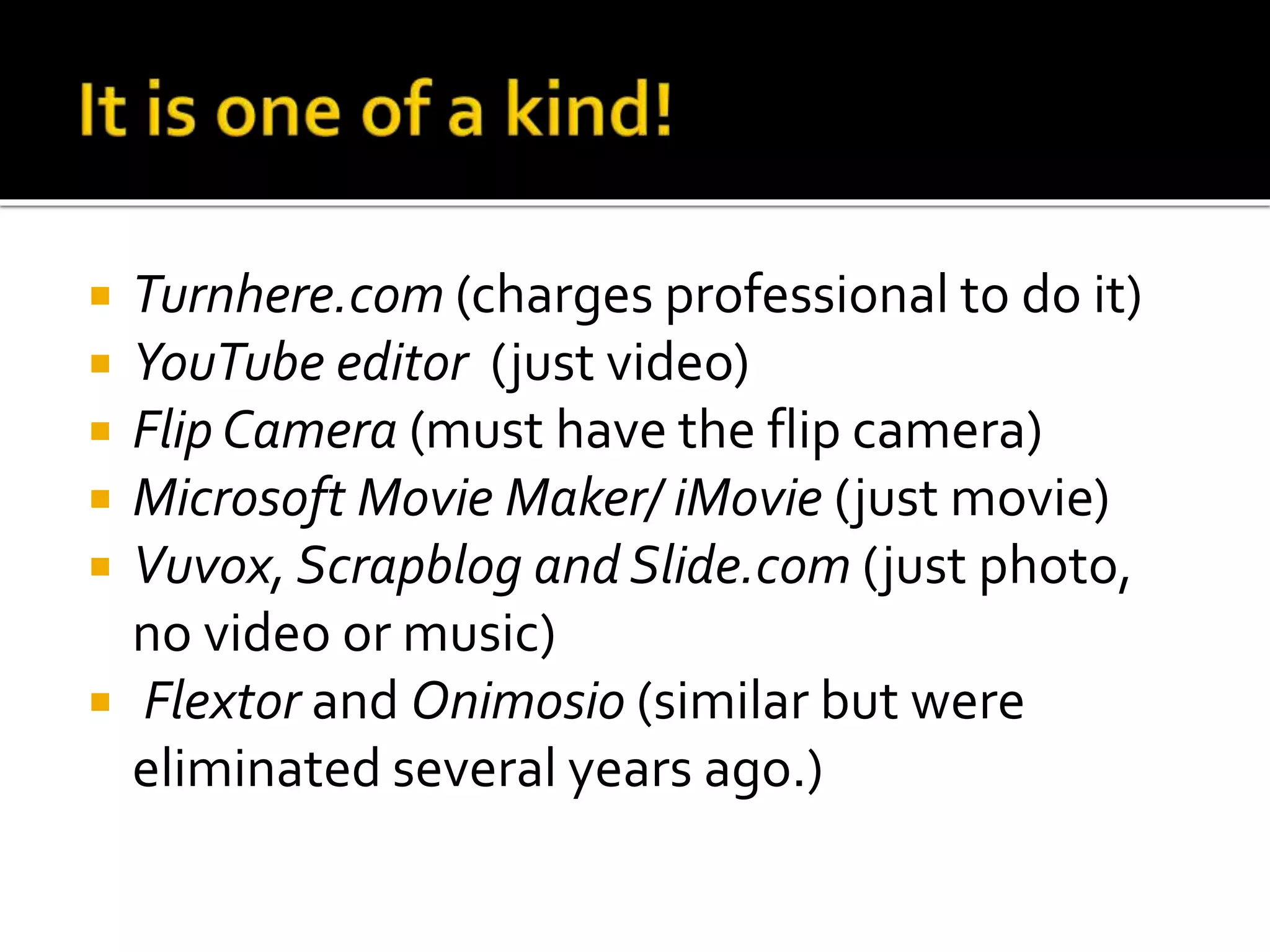  Turnhere.com (charges professional to do it)
 YouTube editor (just video)
 Flip Camera (must have the flip camera)
 Microsoft Movie Maker/ iMovie (just movie)
 Vuvox, Scrapblog and Slide.com (just photo,
no video or music)
 Flextor and Onimosio (similar but were
eliminated several years ago.)
 