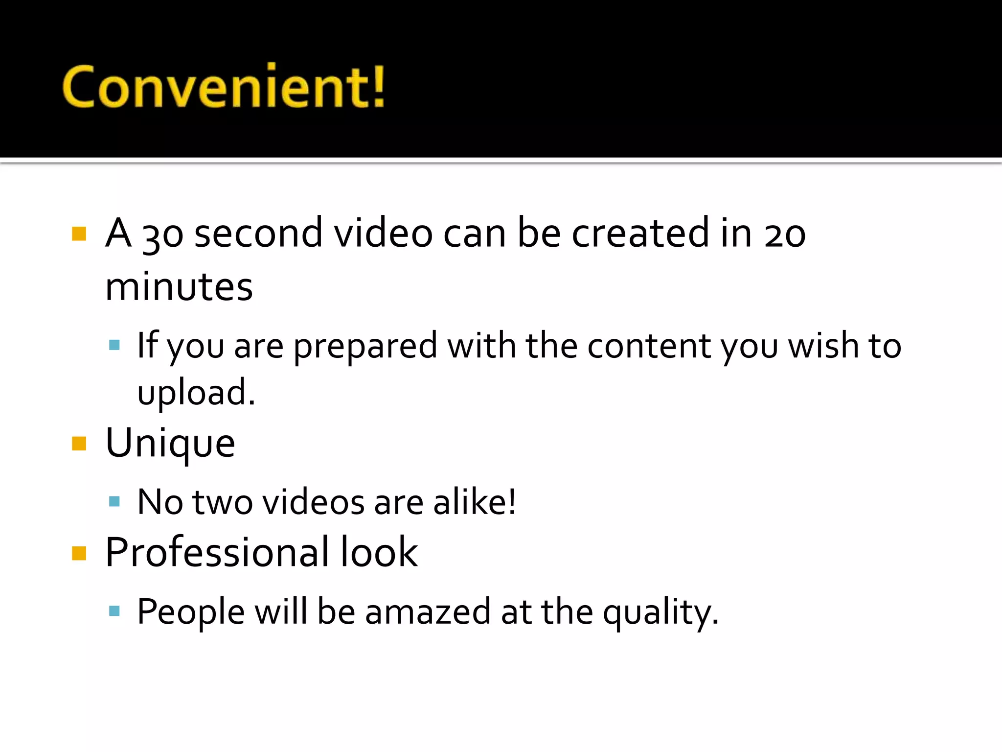  A 30 second video can be created in 20
minutes
 If you are prepared with the content you wish to
upload.
 Unique
 No two videos are alike!
 Professional look
 People will be amazed at the quality.
 
