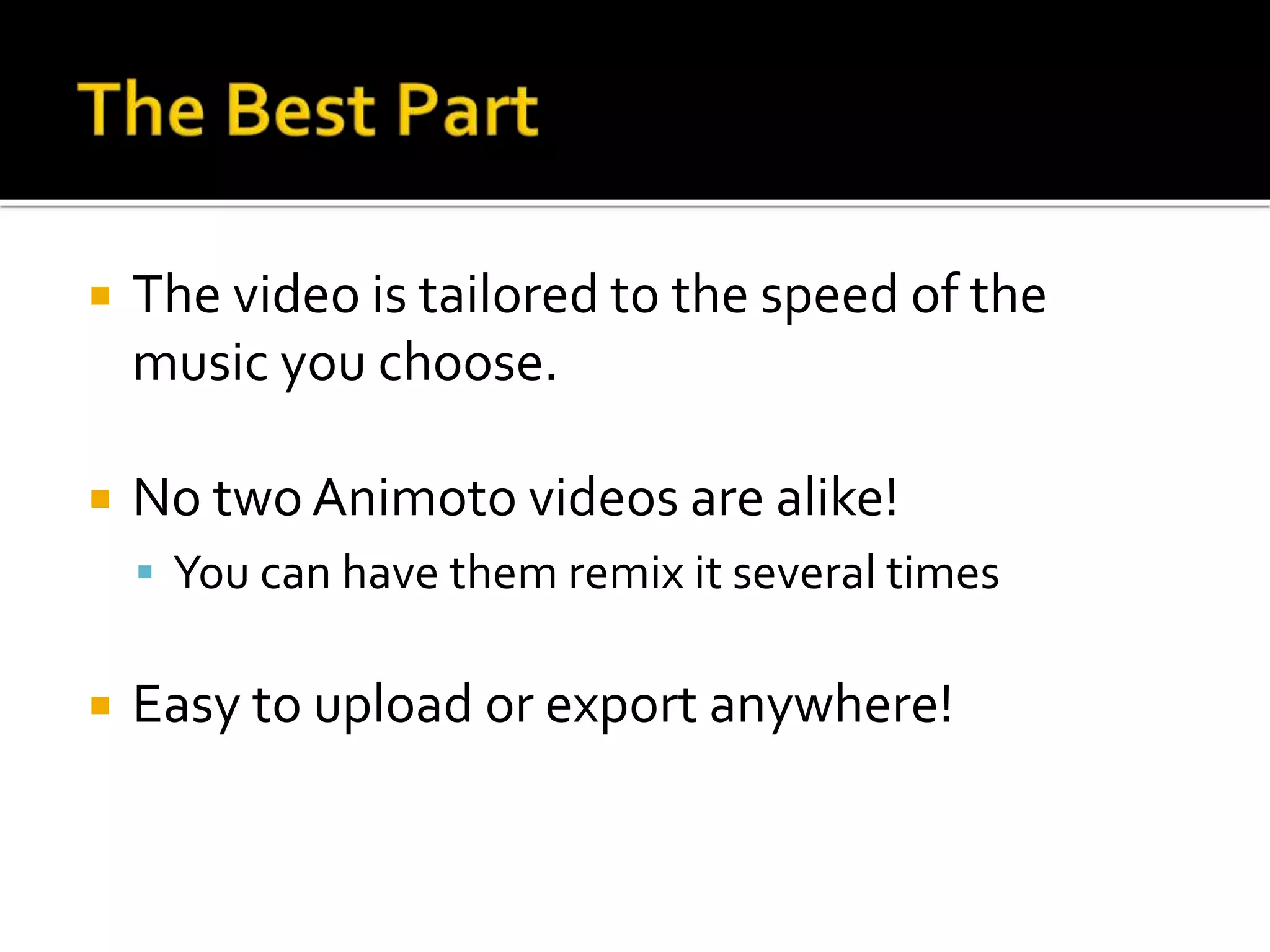  The video is tailored to the speed of the
music you choose.
 No two Animoto videos are alike!
 You can have them remix it several times
 Easy to upload or export anywhere!
 