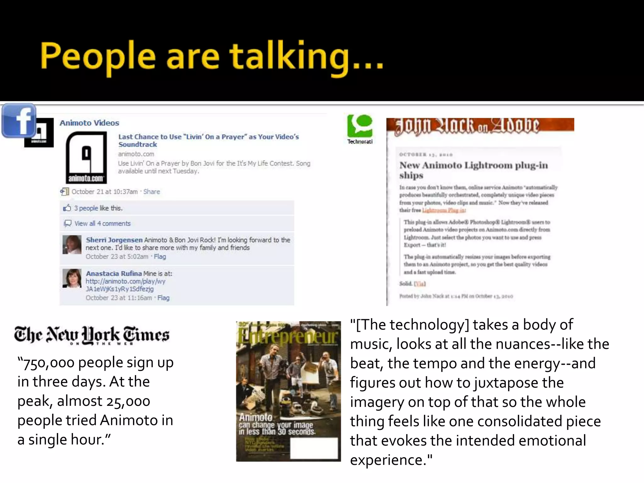 “750,000 people sign up
in three days. At the
peak, almost 25,000
people tried Animoto in
a single hour.”
"[The technology] takes a body of
music, looks at all the nuances--like the
beat, the tempo and the energy--and
figures out how to juxtapose the
imagery on top of that so the whole
thing feels like one consolidated piece
that evokes the intended emotional
experience."
 