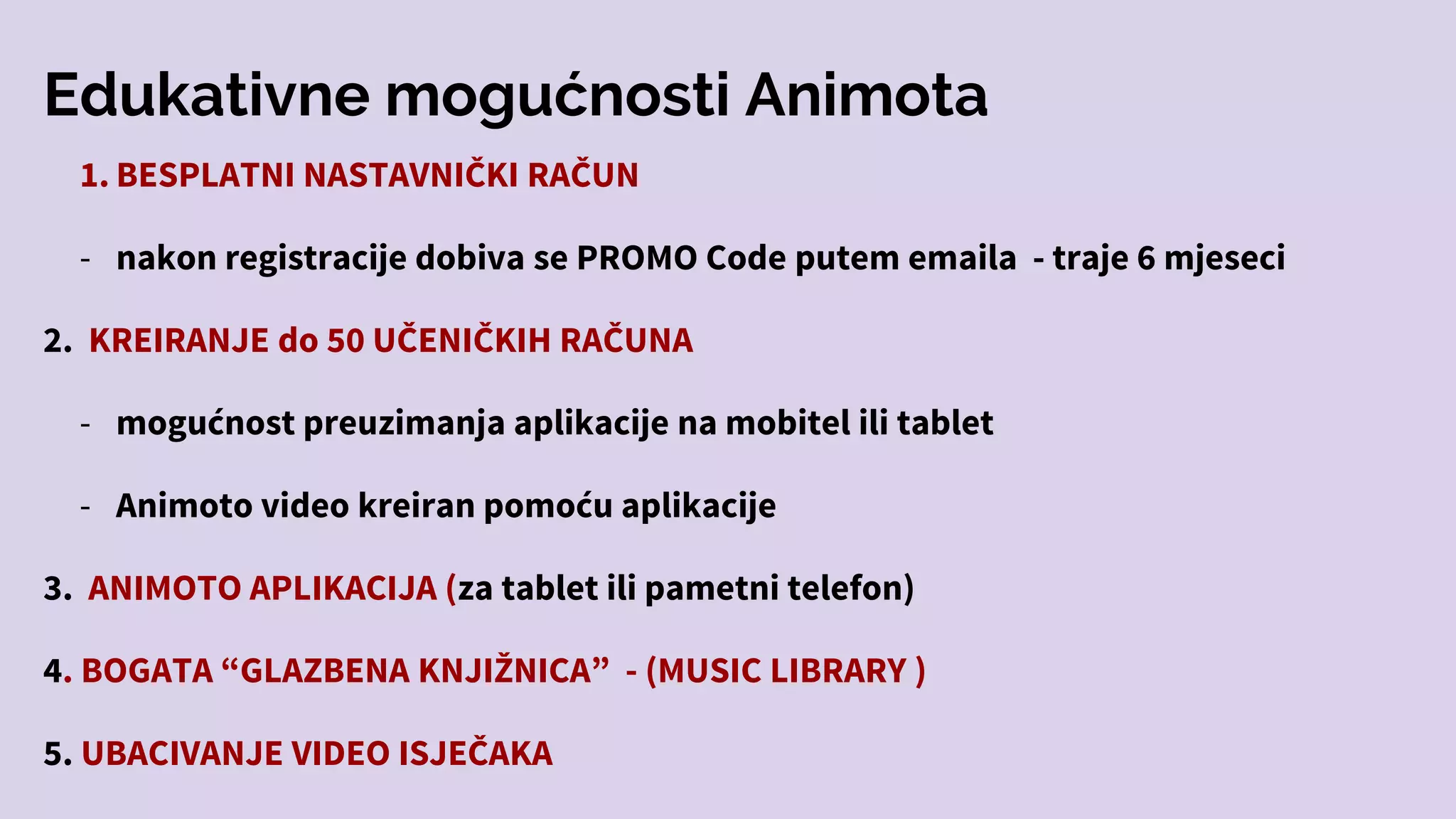 Edukativne mogućnosti Animota
1. BESPLATNI NASTAVNIČKI RAČUN
- nakon registracije dobiva se PROMO Code putem emaila - traje 6 mjeseci
2. KREIRANJE do 50 UČENIČKIH RAČUNA
- mogućnost preuzimanja aplikacije na mobitel ili tablet
- Animoto video kreiran pomoću aplikacije
3. ANIMOTO APLIKACIJA (za tablet ili pametni telefon)
4. BOGATA “GLAZBENA KNJIŽNICA” - (MUSIC LIBRARY )
5. UBACIVANJE VIDEO ISJEČAKA
 