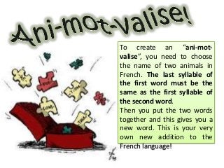 To create an “ani-mot-
valise”, you need to choose
the name of two animals in
French. The last syllable of
the first word must be the
same as the first syllable of
the second word.
Then you put the two words
together and this gives you a
new word. This is your very
own new addition to the
French language!
 