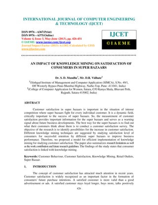 International Journal of Computer Engineering and Technology (IJCET), ISSN 0976-
6367(Print), ISSN 0976 – 6375(Online) Volume 4, Issue 3, May – June (2013), © IAEME
426
AN IMPACT OF KNOWLEDGE MINING ON SATISFACTION OF
CONSUMERS IN SUPER BAZAARS
Dr. S. D. Mundhe1
, Mr. D.R. Vidhate2
1
(Sinhgad Institute of Management and Computer Application (SIMCA), S.No. 49/1,
Off Westerly Bypass Pune-Mumbai Highway, Narhe-Top, Pune -411041, India)
2
(College of Computer Application for Women, Satara, C/O Kanya Shala, Bhavani Peth,
Rajpath, Satara-415002, India)
ABSTRACT
Customer satisfaction in super bazaars is important in the situation of intense
competition where super bazaars fight for every individual customer. It is a dynamic field,
critically important to the success of super bazaars. So, the measurement of customer
satisfaction provides important information for the super bazaars and serves as a warning
signal about future business developments. The best way for the super bazaars is to find out
what their customers think about them is to conduct a customer satisfaction survey. The
objective of the research is to identify possibilities for the increase in customer satisfaction.
Different knowledge mining techniques are suggested by studying satisfaction level of
consumers for successful retention by different super bazaars to improve business
performance. Therefore, we proposed a model for efficient implementation of knowledge
mining for studying customer satisfaction. The paper also summarizes researchlimitationsaswell
astheworkcontributionandfuture researchguidelines.The findings of the study states that consumer
satisfaction is linked with knowledge mining.
Keywords: Customer Behaviour, Customer Satisfaction, Knowledge Mining, Retail Outlets,
Super Bazaar.
1. INTRODUCTION
The concept of customer satisfaction has attracted much attention in recent years.
Customer satisfaction is widely recognized as an important factor in the formation of
consumers' future purchase intentions. A satisfied customer is more valid than a good
advertisement or ads. A satisfied customer stays loyal longer, buys more, talks positively
INTERNATIONAL JOURNAL OF COMPUTER ENGINEERING
& TECHNOLOGY (IJCET)
ISSN 0976 – 6367(Print)
ISSN 0976 – 6375(Online)
Volume 4, Issue 3, May-June (2013), pp. 426-431
© IAEME: www.iaeme.com/ijcet.asp
Journal Impact Factor (2013): 6.1302 (Calculated by GISI)
www.jifactor.com
IJCET
© I A E M E
 