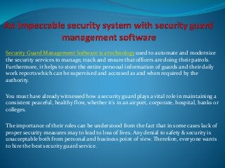 Security Guard Management Software is a technology used to automate and modernize
the security services to manage, track and ensure that officers are doing their patrols.
Furthermore, it helps to store the entire personal information of guards and their daily
work reports which can be supervised and accessed as and when required by the
authority.
You must have already witnessed how a security guard plays a vital role in maintaining a
consistent peaceful, healthy flow, whether it’s in an airport, corporate, hospital, banks or
colleges.
The importance of their roles can be understood from the fact that in some cases lack of
proper security measures may to lead to loss of lives. Any denial to safety & security is
unacceptable both from personal and business point of view. Therefore, everyone wants
to hire the best security guard service.
 