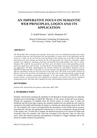 International Journal of Ambient Systems and Applications (IJASA) Vol.3, No.1, March 2015
DOI:10.5121/ijasa.2014.3101 01
AN IMPERATIVE FOCUS ON SEMANTIC
WEB PRINCIPLES, LOGICS AND ITS
APPLICATION
N. Senthil Kumar 1
and Dr. Dinakaran M 2
School of Information Technology & Engineering
VIT University, Vellore, Tamil Nadu, India
ABSTRACT
The World Wide Web is booming and radically vibrant due to the well established standards and widely
accountable framework which guarantees the interoperability at various levels of the application and the
society as a whole. So far, the web has been functioning at the random rate on the basis of the human
intervention and some manual processing but the next generation web which the researchers called
semantic web, edging for automatic processing and machine-level understanding. The well set notion,
Semantic Web would be turn possible if only there exists the further levels of interoperability prevails
among the applications and networks. In achieving this interoperability and greater functionality among
the applications, the W3C standardization has already released the well defined standards such as
RDF/RDF Schema and OWL. Using XML as a tool for semantic interoperability has not achieved anything
effective and failed to bring the interconnection at the larger level. This leads to the further inclusion of
inference layer at the top of the web architecture and its paves the way for proposing the common design
for encoding the ontology representation languages in the data models such as RDF/RDFS. In this
research article, we have given the clear implication of semantic web research roots and its ontological
background process which may help to augment the sheer understanding of named entities in the web.
KEYWORDS:
Semantic Web, Named Entity Recognition, Linked Data, RDF, OWL.
1. INTRODUCTION
Semantic web has been enriching the standards of web through its formal semantics (so called the
metadata and its knowledge) to uphold the efficiency of easy access of data and its governance.
Though the acquisition of metadata from the diverse source of critical mass is under the
bottleneck and still at the edge of uproot, the semantic enabled web can embark the new model to
synchronize this pitfall and formulate the design to constitute the shortcomings faced in this Web
2.0. The semantic web vision is envisaged about the automation of web content and its resource,
annotating the web tags and appropriate infrastructure to suit the contemporary design prevailed
in the modern web. To make this to happen, the detailed research has to be carried out further and
researched. Since the semantic web vision has envisaged in this direction, there are still some
cases, where the manual acquisition and gathering of metadata is a bigger challenge and be the
thwart for explicit semantic accumulations.
 