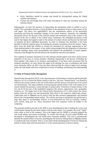 International Journal of Ambient Systems and Applications (IJASA) Vol.3, No.1, March 2015
10
 Entity identifiers should be unique and should be distinguished among the linked
semantic descriptions.
 Connect the knowledge base with entity description to shun any mismatch among the
selected entities.
Subsequently, we have the question of representing the annotations either to embed or not to
embed. This conundrum became a critical problem to the annotation of text or data sources in the
web pages. The above two applicability’s has the simultaneous effects of the documents
processing and bring the immediate changes to the search instances. Generally, the embedded
documents always are the part of the selected content and sometimes stick to the content to the
interest of the user or adhere to the content usage. Sometimes, the embedded documents would
lead to bad impact and negative mark to the amount of content chosen and become the hard task
to maintain all those embedded documents. In order to eliminate this drawback, it has been
decided to hold the separate space for keeping the semantic annotations from the content. Again,
there exists the doubt that whether to connect the annotation for ontology engineering or not?
Upon detailed probe in this aspect, it has widely acknowledged that the integration of annotation
with the ontology seems some accountability and enhances the profitability of search engines.
And also it has brought the apt link between the annotations and class descriptions.
The coupling of semantic annotation [13] with ontology should support some basic classes and its
properties to the texts in various domains. Ontology engineering is the process of binding the
class together with respect to its instances and properties. It has been usual convention that for
semantic annotation, we must choose the upper level ontology for easy co-ordination and much
easier hierarchy follow up. But it has also been observed that the using of upper level ontology
makes the task harder and more complicated in terms of building, maintaining and understanding
it.
3.1 Role of Named Entity Recognition
Named Entity Recognition [9] [2] is the important part of information extraction and the principle
objective of it is to extract the atomic entities in the text. The term “Named Entity” was framed to
reference the textual content to the real world entities and this process execution has to be carried
out automatically. The major problems in processing the named entities in the web content are to
exactly identify the presence, extent and type of named entity. Extraction of named entities in the
text can be fit into any of the predefined categories like person, organization, time, geographic
locations etc. The bigger task of the Named Entity Recognition [11] is that extracts the atomic
entities from the chosen text and dynamically links them to the respective linked data entities.
Linked data such as DBpedia can be used to refer the data resources appropriately and matched
them to the corresponding named entities. The web has growing at exponential rate and become a
large data space to accommodate millions of semi-structured text such as scientific, medical,
news articles, blog post etc. These documents hold rich semantics which all hidden to the
computing.
The potential problem prevails in the NER is term disambiguation that is finding the correct real
world entities among the prevalent entities with the same names. For example, the word “Apple”
refers either as fruit or the company. This is the bigger task for NERD to correctly pinpoint the
real world entities and match accordingly. To resolve this hiccup, the tool called NERSO was
developed to disambiguate the real world entity mismatch problem. This tool is automatically
identify the named entities in the text, disambiguate the terms by linking them to DBpedia entities
to eradicate the term mismatch. That is, it has achieved the disambiguation of terms by linking the
entities to either other relevant documents or to the central repository of known entities.
 