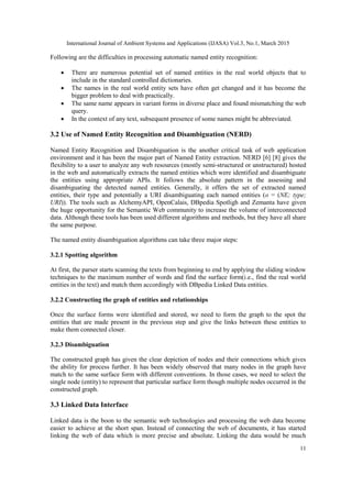 International Journal of Ambient Systems and Applications (IJASA) Vol.3, No.1, March 2015
11
Following are the difficulties in processing automatic named entity recognition:
 There are numerous potential set of named entities in the real world objects that to
include in the standard controlled dictionaries.
 The names in the real world entity sets have often get changed and it has become the
bigger problem to deal with practically.
 The same name appears in variant forms in diverse place and found mismatching the web
query.
 In the context of any text, subsequent presence of some names might be abbreviated.
3.2 Use of Named Entity Recognition and Disambiguation (NERD)
Named Entity Recognition and Disambiguation is the another critical task of web application
environment and it has been the major part of Named Entity extraction. NERD [6] [8] gives the
flexibility to a user to analyze any web resources (mostly semi-structured or unstructured) hosted
in the web and automatically extracts the named entities which were identified and disambiguate
the entities using appropriate APIs. It follows the absolute pattern in the assessing and
disambiguating the detected named entities. Generally, it offers the set of extracted named
entities, their type and potentially a URI disambiguating each named entities (o = (NE; type;
URI)). The tools such as AlchemyAPI, OpenCalais, DBpedia Spotligh and Zemanta have given
the huge opportunity for the Semantic Web community to increase the volume of interconnected
data. Although these tools has been used different algorithms and methods, but they have all share
the same purpose.
The named entity disambiguation algorithms can take three major steps:
3.2.1 Spotting algorithm
At first, the parser starts scanning the texts from beginning to end by applying the sliding window
techniques to the maximum number of words and find the surface form(i.e., find the real world
entities in the text) and match them accordingly with DBpedia Linked Data entities.
3.2.2 Constructing the graph of entities and relationships
Once the surface forms were identified and stored, we need to form the graph to the spot the
entities that are made present in the previous step and give the links between these entities to
make them connected closer.
3.2.3 Disambiguation
The constructed graph has given the clear depiction of nodes and their connections which gives
the ability for process further. It has been widely observed that many nodes in the graph have
match to the same surface form with different conventions. In those cases, we need to select the
single node (entity) to represent that particular surface form though multiple nodes occurred in the
constructed graph.
3.3 Linked Data Interface
Linked data is the boon to the semantic web technologies and processing the web data become
easier to achieve at the short span. Instead of connecting the web of documents, it has started
linking the web of data which is more precise and absolute. Linking the data would be much
 