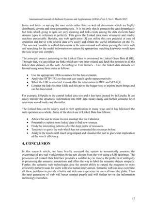 International Journal of Ambient Systems and Applications (IJASA) Vol.3, No.1, March 2015
12
faster and better in serving the user needs rather than on web of documents which are highly
distributed, diverse and time-consuming task. It is not only that it connects the data dynamically
but links which going to span are very meaning and links exists among the data elements have
domain types to reference it perfectly. This gives the Linked data more structured and readily
machine processable. Besides, any web application [3] can utilize this rare potential at ease of
operation and travel with desired data very easily and obtain the useful information on the fly.
This was not possible in web of documents or the conventional web where parsing the entire web
and searching for the useful information or pattern by appropriate matching keywords would turn
the task larger and complex.
The principle project pertaining to the Linked Data is envisioned in Linked Open Data (LOD).
Through that, we can collect the links which are very inter-related and fetch the pointers to all the
linked data datasets on the web. According to Tim Berners – Lee, the linked data datasets are
formed using some basic rules as follows:
 Use the appropriate URIs as names for the data elements.
 Apply the HTTP URIs so that user can search up the names precisely.
 When the URI is searched, it must offer the information in RDF and SPARQL.
 Connect the links to other URIs and this paves the bigger way to explore more things and
can be discovered.
For example, DBpedia is the central linked data sets and it has been created by Wikipedia. It can
easily transfer the structured information into RDF data model easily and further semantic level
operation would made easy thereafter.
The Linked data can be widely used in web application in many ways and it has felicitated the
web operation as a whole. Some of the direct use of Linked Data has follows:
 Allows the user to make its own mashup like the Tabulator.
 Potential to explore more linked data to find new sources.
 Finds the interesting patterns after the deep probe of resources.
 Tendency to query the web which has not connected the resources before.
 Analyze the results with much deep impact and visualize the part to give clear implication
of the search efficiency.
4. CONCLUSION
In this research article, we have briefly surveyed the system to semantically annotate the
occurrence of any real world entities in the text chosen from the web using a URI reference. The
prevalence of Linked Data Interface provides a suitable key to resolve the problem of ambiguity
in processing the semantic annotations and offers the way to label the semantic objects uniquely.
Further, the semantic web technologies give the utmost ability to extend the programs to more
efficiently perform tasks for users with less human intervention. Semantic web can also overcome
all these problems to provide a better and rich user experience to users all over the globe. Thus
the next generation of web will better connect people and will further revive the information
technology revolution.
 