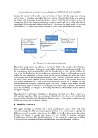 International Journal of Ambient Systems and Applications (IJASA) Vol.3, No.1, March 2015
2
Besides, the semantic web can be seem overwhelmed if there exist the proper rule of using
various forms of redundancy, including the much required external or knowledge base, unifying
the entities with appropriate formal descriptions , thereby yield the rich semantics to the web
connectivity. Further, the looming anticipation over the semantic web can be easily achieved and
manipulated if the underneath tasks are fulfilled: (i) Annotating the named entities in text and
hyperlink them. (ii) Index the documents/pages with respect to the identified named entities.
Fig 1: Semantic web major requirements and tasks
The modern search engines are sufficient to provide the details to the user about the information
that was asked. It has sharply gathered and processed the web pages manually/automatically from
the heterogeneous search engines and hit back the lists of results to view. But the problem lies
here is that the details about the single object or entity can be found in millions of sources and
picking the right information to the user purview is the much complicated task which the modern
search engine wont do automatically and manually either. There are certain rare instances where
the search engines would crawl the desired web pages but the content of the web page would have
very limited information and to look for the detail description, again it has to crawl for the right
mix of combination among the chosen web pages. The web is a complex layout because the same
information may appear in more than one web page with different style or patterns. But in many
cases, this redundancy too is helpful in discovering the statistical pattern and association inherited
among the web pages.
The exploitation of information redundancy to information extraction can be done in many ways
with suitable algorithms. The most appropriate algorithm for this kind is the StatSnowball
approach which often iteratively identifies the frequent patterns of information in a bootstrapping
fashion and infers some new facts or patterns.
1.1 Feasibility Approach
The biggest challenge in semantic web is name disambiguation since it deals with entity
information integration. The name disambiguation problem is too cumbersome to highlight the
differences prevails among the entity sets and it would be very tough to disambiguate the entities.
Without the human or manual intervention, it’s not possible to generate automated
disambiguation decisions. The algorithm iKnoweb [1] has proposed a prudent step in adding
people to mine the knowledge and iteratively identify the name disambiguation problems.
 