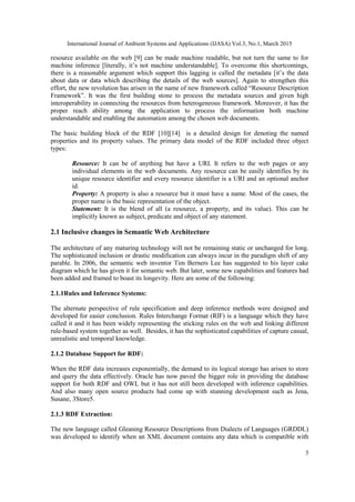 International Journal of Ambient Systems and Applications (IJASA) Vol.3, No.1, March 2015
5
resource available on the web [9] can be made machine readable, but not turn the same to for
machine inference [literally, it’s not machine understandable]. To overcome this shortcomings,
there is a reasonable argument which support this lagging is called the metadata [it’s the data
about data or data which describing the details of the web sources]. Again to strengthen this
effort, the new revolution has arisen in the name of new framework called “Resource Description
Framework”. It was the first building stone to process the metadata sources and given high
interoperability in connecting the resources from heterogeneous framework. Moreover, it has the
proper reach ability among the application to process the information both machine
understandable and enabling the automation among the chosen web documents.
The basic building block of the RDF [10][14] is a detailed design for denoting the named
properties and its property values. The primary data model of the RDF included three object
types:
Resource: It can be of anything but have a URI. It refers to the web pages or any
individual elements in the web documents. Any resource can be easily identifies by its
unique resource identifier and every resource identifier is a URI and an optional anchor
id.
Property: A property is also a resource but it must have a name. Most of the cases, the
proper name is the basic representation of the object.
Statement: It is the blend of all (a resource, a property, and its value). This can be
implicitly known as subject, predicate and object of any statement.
2.1 Inclusive changes in Semantic Web Architecture
The architecture of any maturing technology will not be remaining static or unchanged for long.
The sophisticated inclusion or drastic modification can always incur in the paradigm shift of any
parable. In 2006, the semantic web inventor Tim Berners Lee has suggested to his layer cake
diagram which he has given it for semantic web. But later, some new capabilities and features had
been added and framed to boast its longevity. Here are some of the following:
2.1.1Rules and Inference Systems:
The alternate perspective of rule specification and deep inference methods were designed and
developed for easier conclusion. Rules Interchange Format (RIF) is a language which they have
called it and it has been widely representing the sticking rules on the web and linking different
rule-based system together as well. Besides, it has the sophisticated capabilities of capture casual,
unrealistic and temporal knowledge.
2.1.2 Database Support for RDF:
When the RDF data increases exponentially, the demand to its logical storage has arisen to store
and query the data effectively. Oracle has now paved the bigger role in providing the database
support for both RDF and OWL but it has not still been developed with inference capabilities.
And also many open source products had come up with stunning development such as Jena,
Susane, 3Store5.
2.1.3 RDF Extraction:
The new language called Gleaning Resource Descriptions from Dialects of Languages (GRDDL)
was developed to identify when an XML document contains any data which is compatible with
 