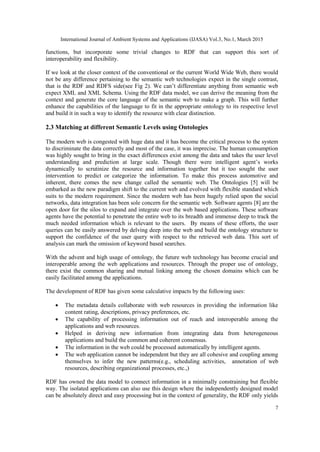 International Journal of Ambient Systems and Applications (IJASA) Vol.3, No.1, March 2015
7
functions, but incorporate some trivial changes to RDF that can support this sort of
interoperability and flexibility.
If we look at the closer context of the conventional or the current World Wide Web, there would
not be any difference pertaining to the semantic web technologies expect in the single contrast,
that is the RDF and RDFS side(see Fig 2). We can’t differentiate anything from semantic web
expect XML and XML Schema. Using the RDF data model, we can derive the meaning from the
context and generate the core language of the semantic web to make a graph. This will further
enhance the capabilities of the language to fit in the appropriate ontology to its respective level
and build it in such a way to identify the resource with clear distinction.
2.3 Matching at different Semantic Levels using Ontologies
The modern web is congested with huge data and it has become the critical process to the system
to discriminate the data correctly and most of the case, it was imprecise. The human consumption
was highly sought to bring in the exact differences exist among the data and takes the user level
understanding and prediction at large scale. Though there were intelligent agent’s works
dynamically to scrutinize the resource and information together but it too sought the user
intervention to predict or categorize the information. To make this process automotive and
inherent, there comes the new change called the semantic web. The Ontologies [5] will be
embarked as the new paradigm shift to the current web and evolved with flexible standard which
suits to the modern requirement. Since the modern web has been hugely relied upon the social
networks, data integration has been sole concern for the semantic web. Software agents [8] are the
open door for the silos to expand and integrate over the web based applications. These software
agents have the potential to penetrate the entire web to its breadth and immense deep to track the
much needed information which is relevant to the users. By means of these efforts, the user
queries can be easily answered by delving deep into the web and build the ontology structure to
support the confidence of the user query with respect to the retrieved web data. This sort of
analysis can mark the omission of keyword based searches.
With the advent and high usage of ontology, the future web technology has become crucial and
interoperable among the web applications and resources. Through the proper use of ontology,
there exist the common sharing and mutual linking among the chosen domains which can be
easily facilitated among the applications.
The development of RDF has given some calculative impacts by the following uses:
 The metadata details collaborate with web resources in providing the information like
content rating, descriptions, privacy preferences, etc.
 The capability of processing information out of reach and interoperable among the
applications and web resources.
 Helped in deriving new information from integrating data from heterogeneous
applications and build the common and coherent consensus.
 The information in the web could be processed automatically by intelligent agents.
 The web application cannot be independent but they are all cohesive and coupling among
themselves to infer the new patterns(e.g., scheduling activities, annotation of web
resources, describing organizational processes, etc.,)
RDF has owned the data model to connect information in a minimally constraining but flexible
way. The isolated applications can also use this design where the independently designed model
can be absolutely direct and easy processing but in the context of generality, the RDF only yields
 