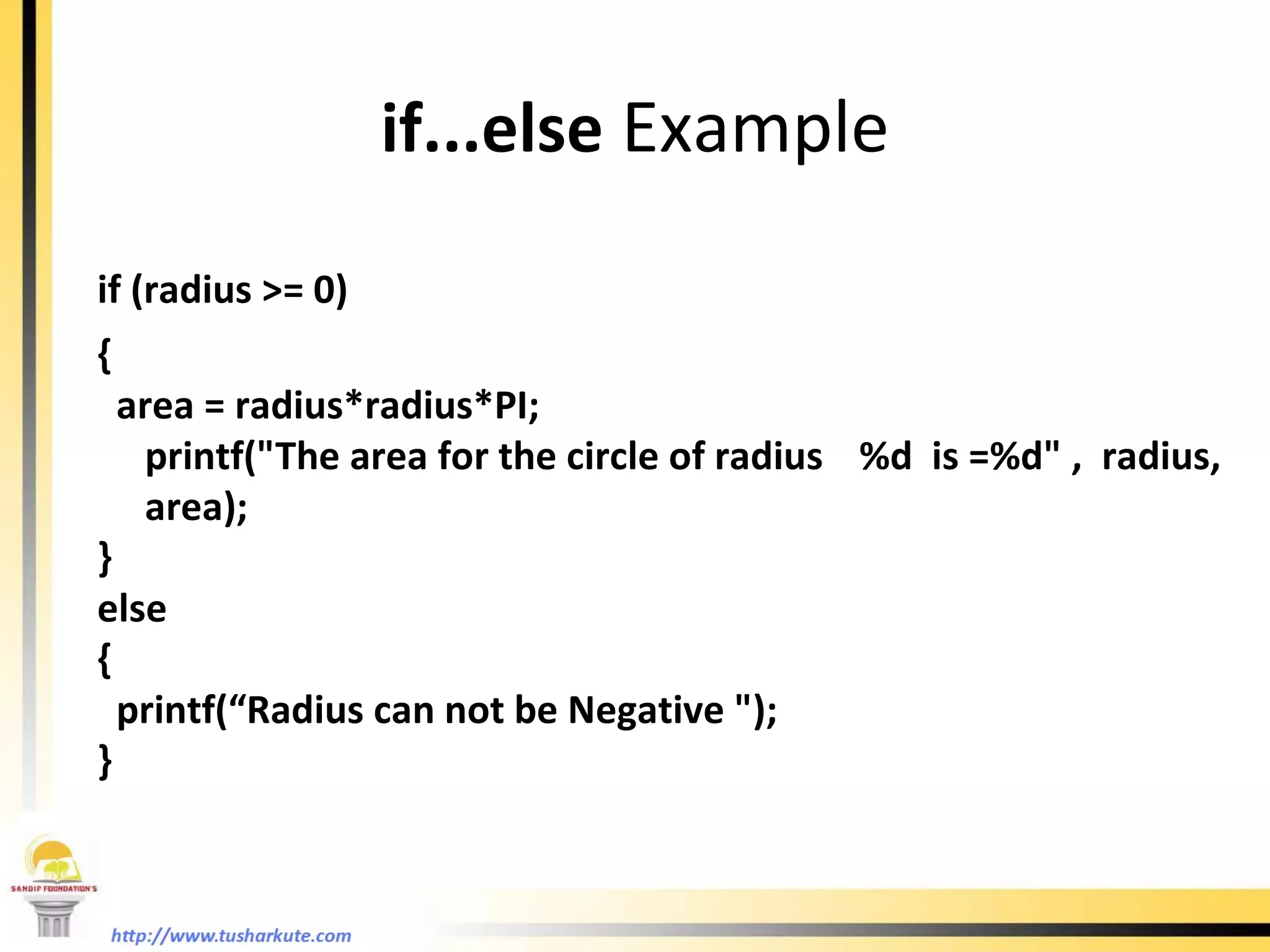 if...else  Example if (radius >= 0)  {  area = radius*radius*PI;  printf(&quot;The area for the circle of radius  %d  is =%d&quot; ,  radius, area); } else  { printf(“Radius can not be Negative &quot;); } 