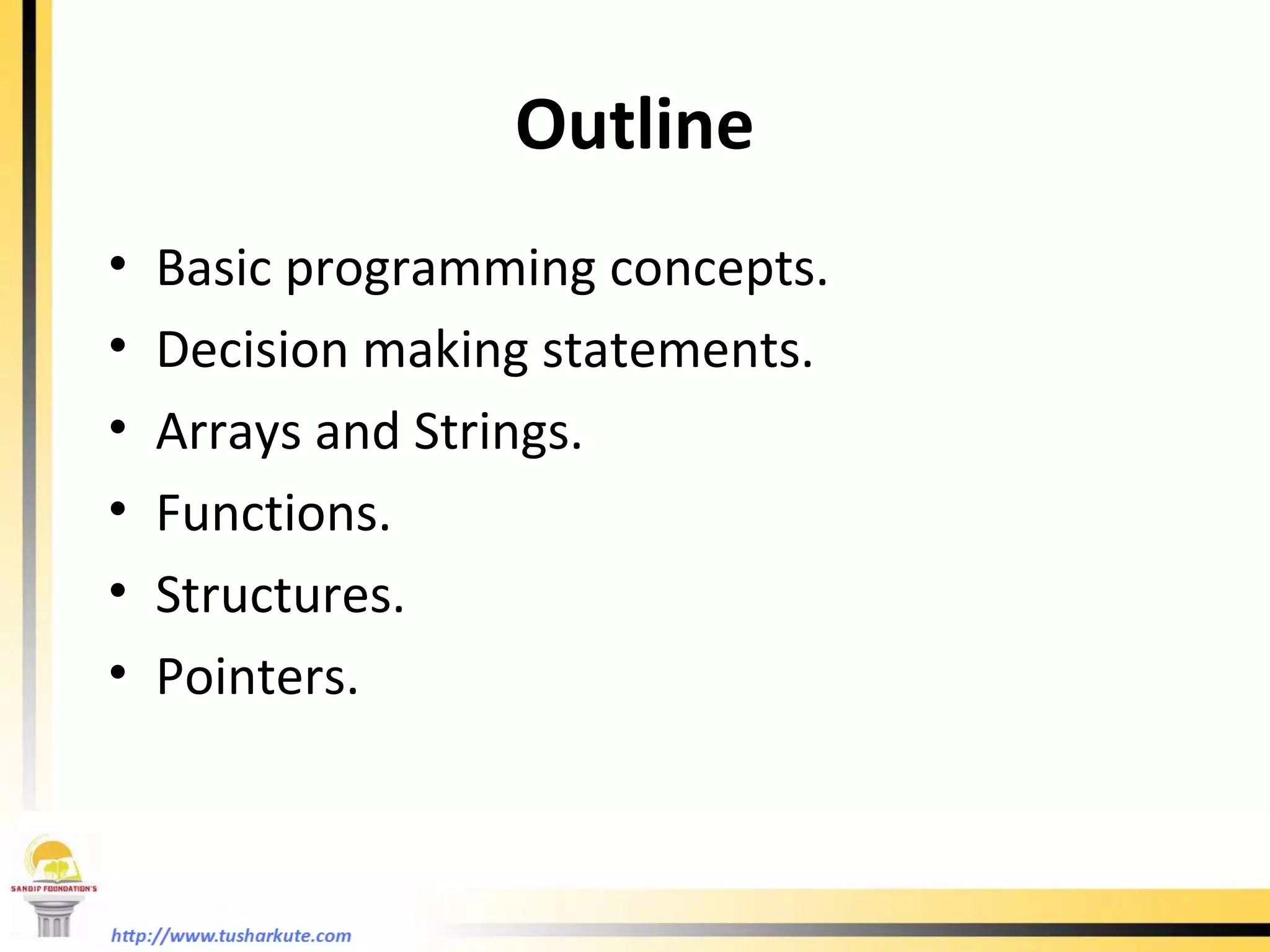 Outline Basic programming concepts. Decision making statements. Arrays and Strings. Functions. Structures. Pointers. 