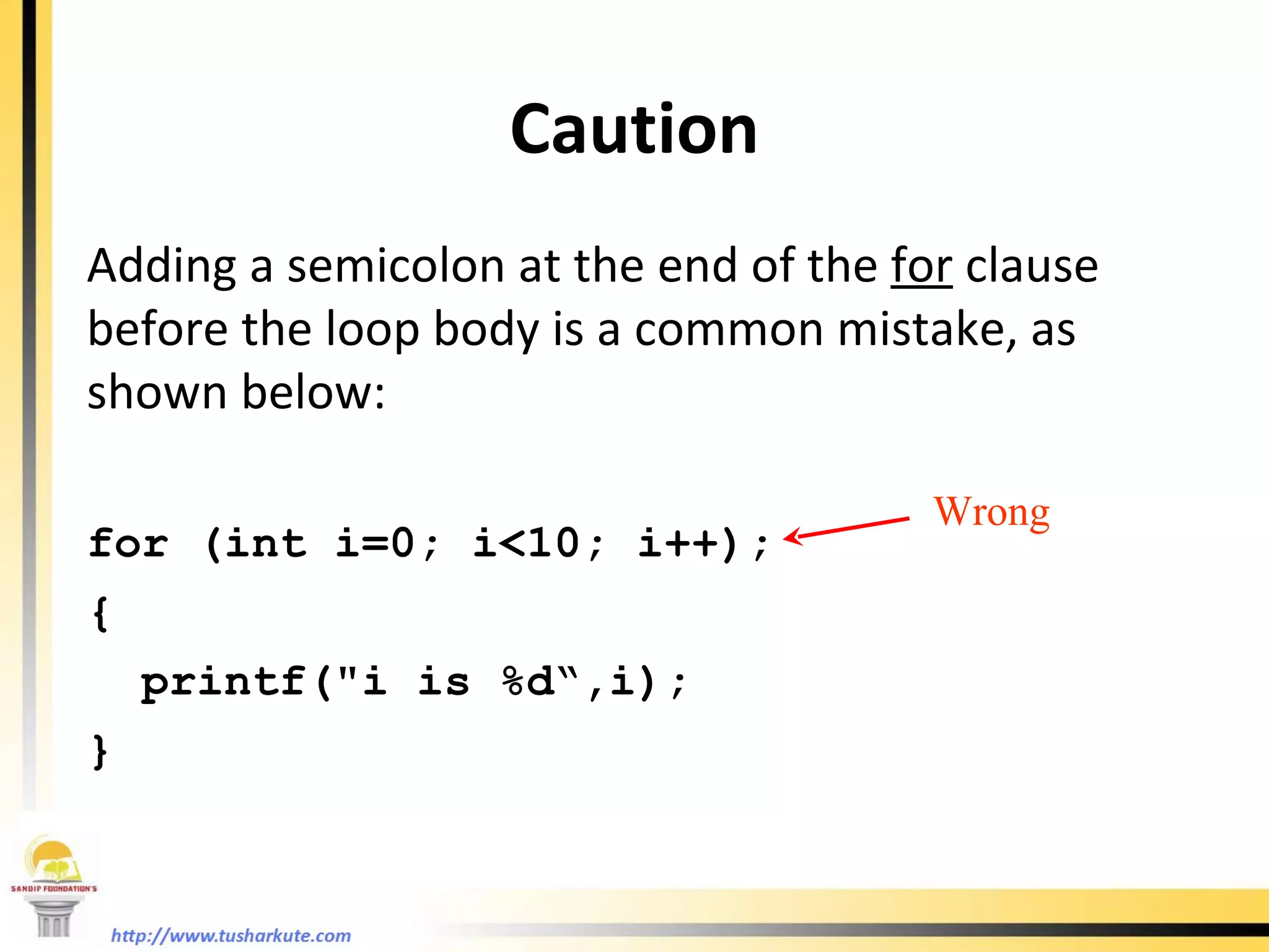 Caution Adding a semicolon at the end of the  for  clause before the loop body is a common mistake, as shown below: for (int i=0; i<10; i++); { printf(&quot;i is %d“,i); } Wrong 