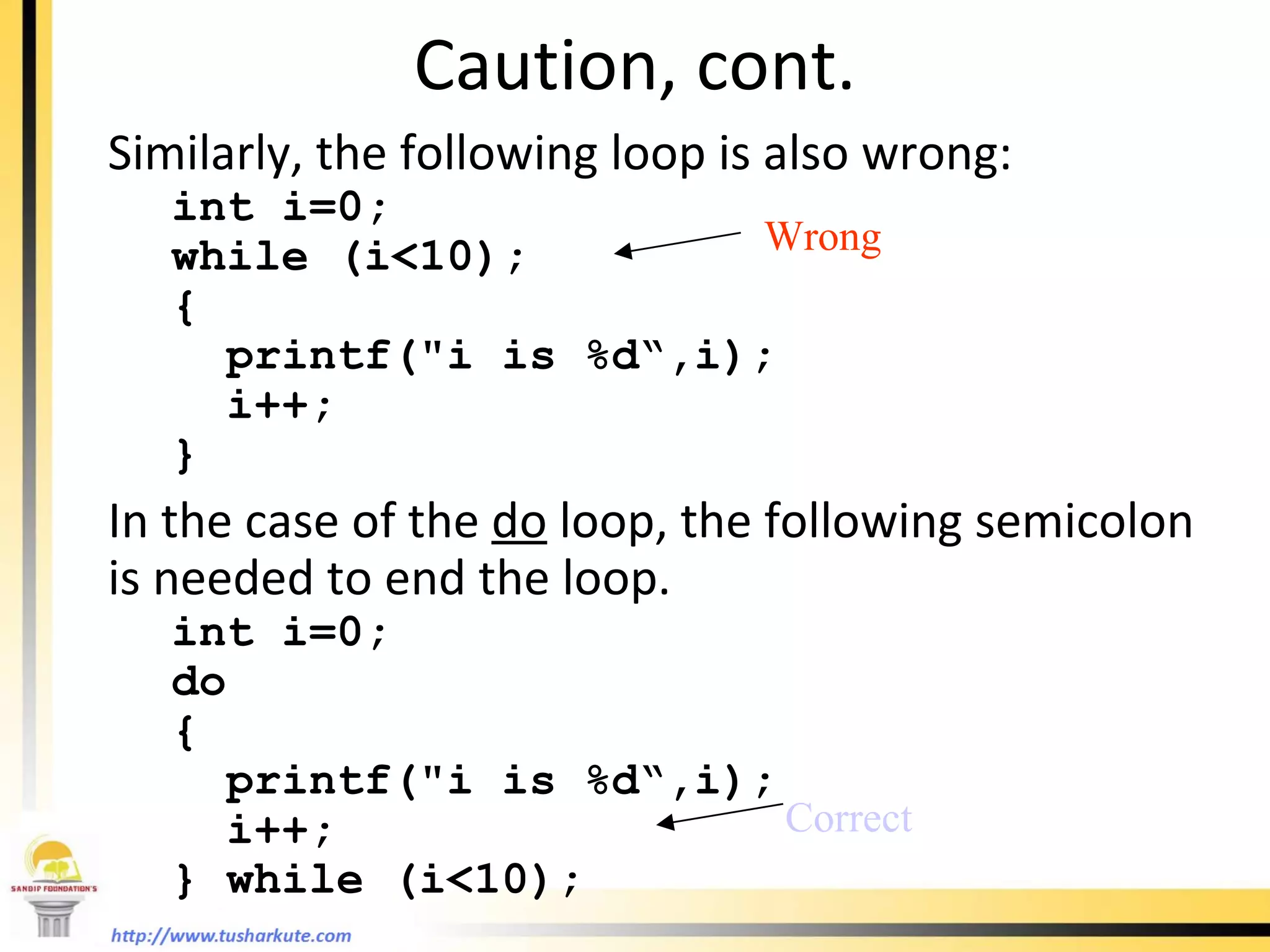 Caution, cont. Similarly, the following loop is also wrong: int i=0;  while (i<10); {   printf(&quot;i is %d“,i);   i++; } In the case of the  do  loop, the following semicolon is needed to end the loop. int i=0;  do {   printf(&quot;i is %d“,i);   i++; } while (i<10); Wrong Correct 
