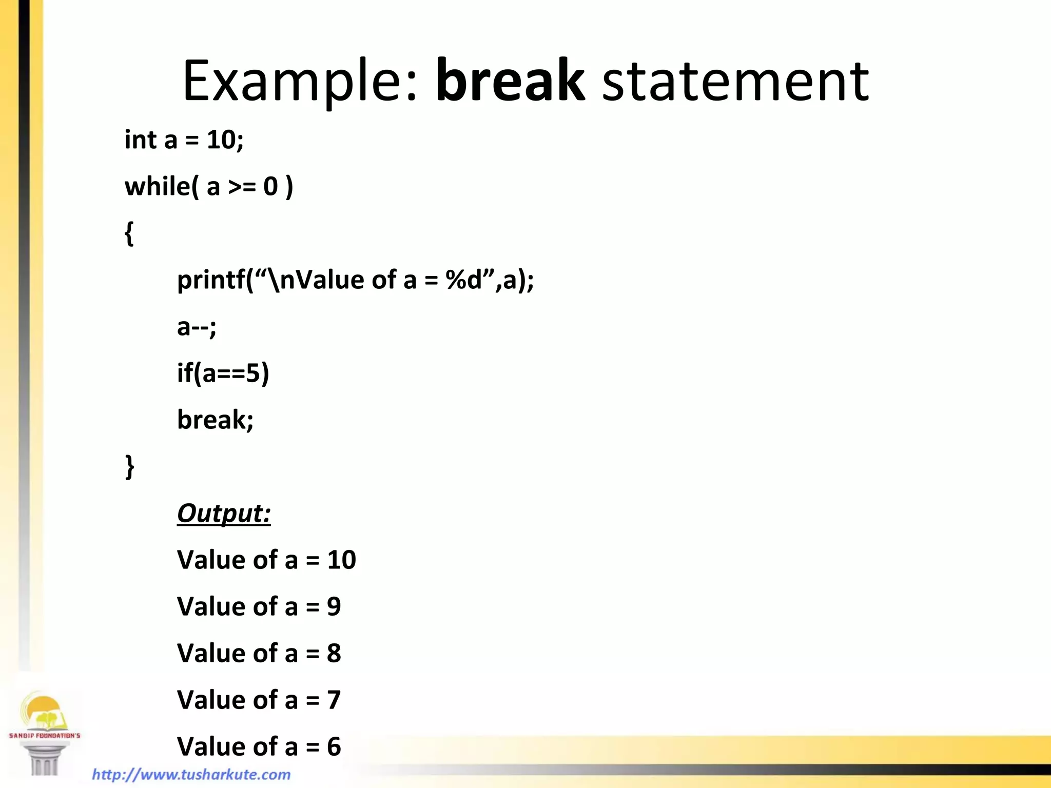 Example:  break  statement int a = 10; while( a >= 0 ) { printf(“\nValue of a = %d”,a); a--; if(a==5) break; } Output: Value of a = 10 Value of a = 9 Value of a = 8 Value of a = 7 Value of a = 6 