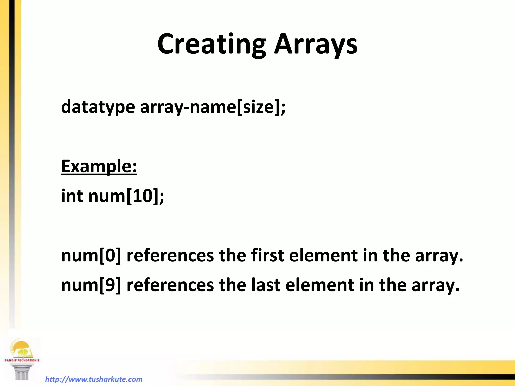 Creating Arrays datatype array-name[size]; Example: int num[10]; num[0] references the first element in the array. num[9] references the last element in the array. 
