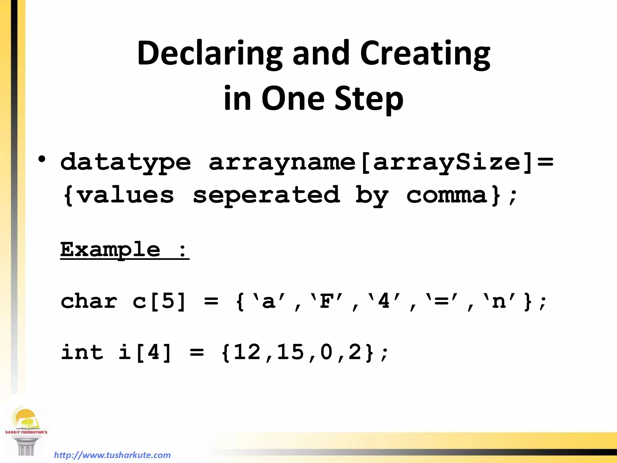 Declaring and Creating in One Step datatype arrayname[arraySize]= {values seperated by comma}; Example : char c[5] = {‘a’,‘F’,‘4’,‘=’,‘n’}; int i[4] = {12,15,0,2}; 