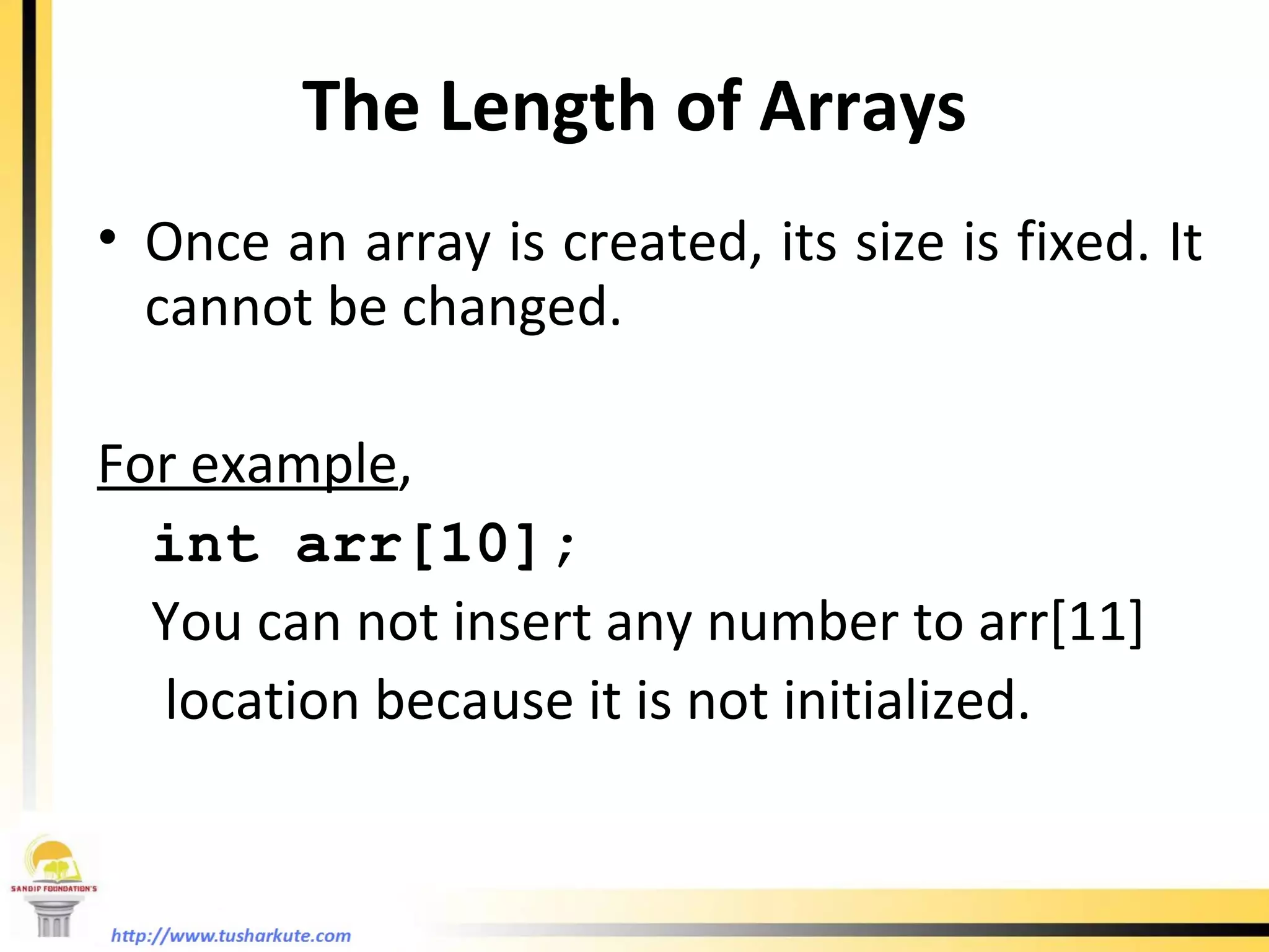The Length of Arrays Once an array is created, its size is fixed. It cannot be changed. For example , int arr[10]; You can not insert any number to arr[11]  location because it is not initialized. 
