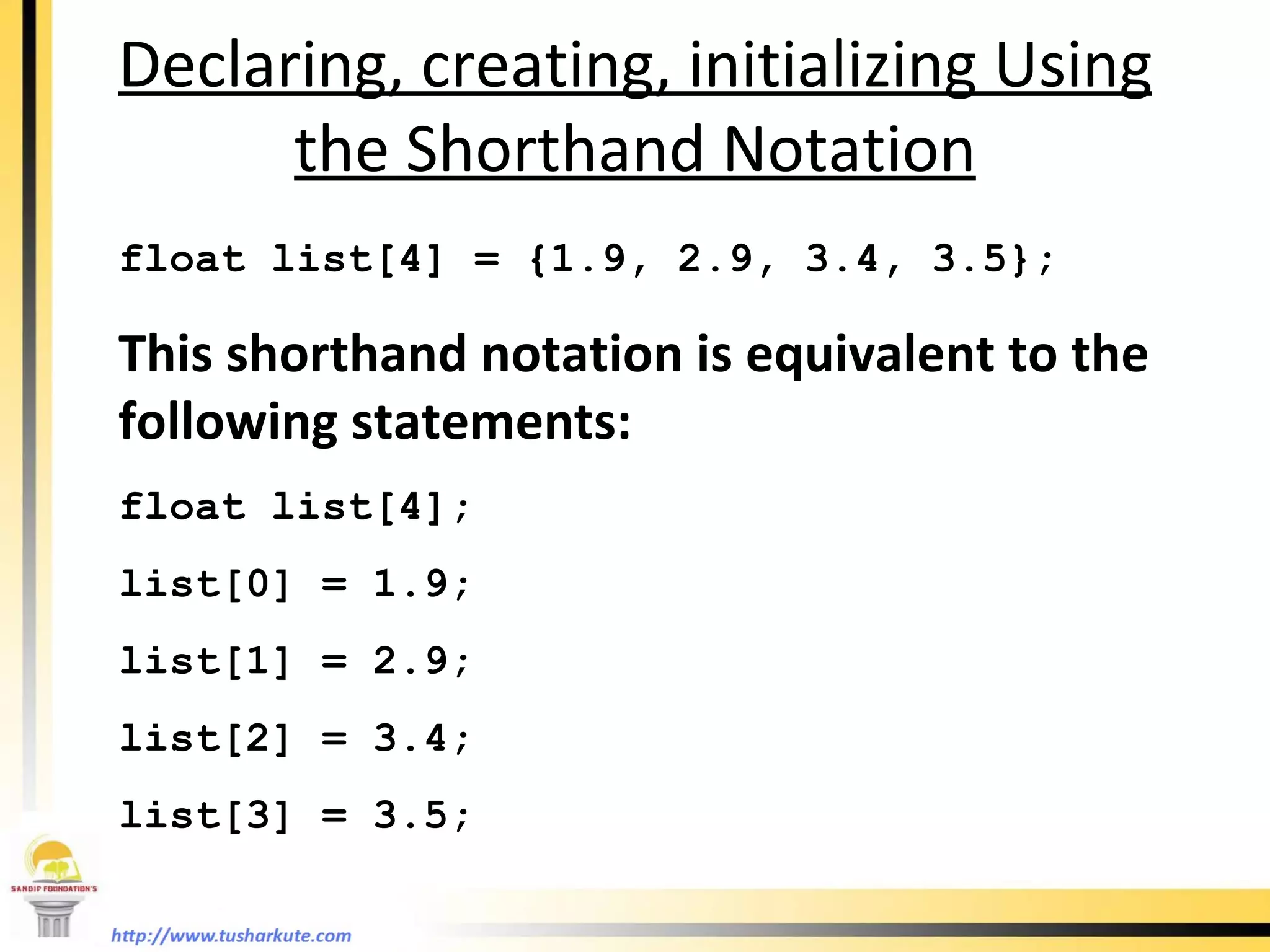 Declaring, creating, initializing Using the Shorthand Notation float list[4] = {1.9, 2.9, 3.4, 3.5}; This shorthand notation is equivalent to the following statements: float list[4]; list[0] = 1.9; list[1] = 2.9; list[2] = 3.4; list[3] = 3.5;  