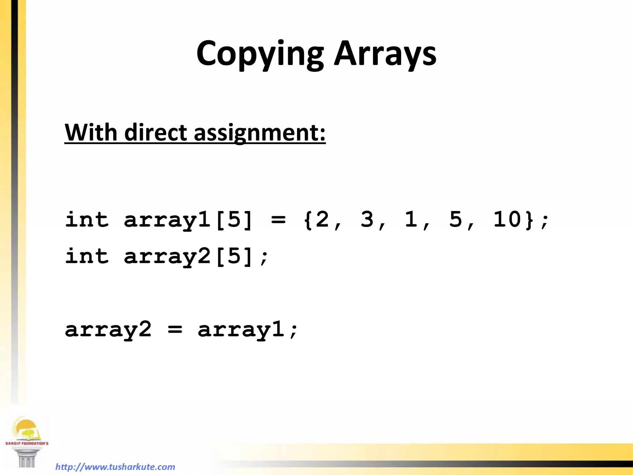 Copying Arrays With direct assignment: int array1[5] = {2, 3, 1, 5, 10}; int array2[5]; array2 = array1; 