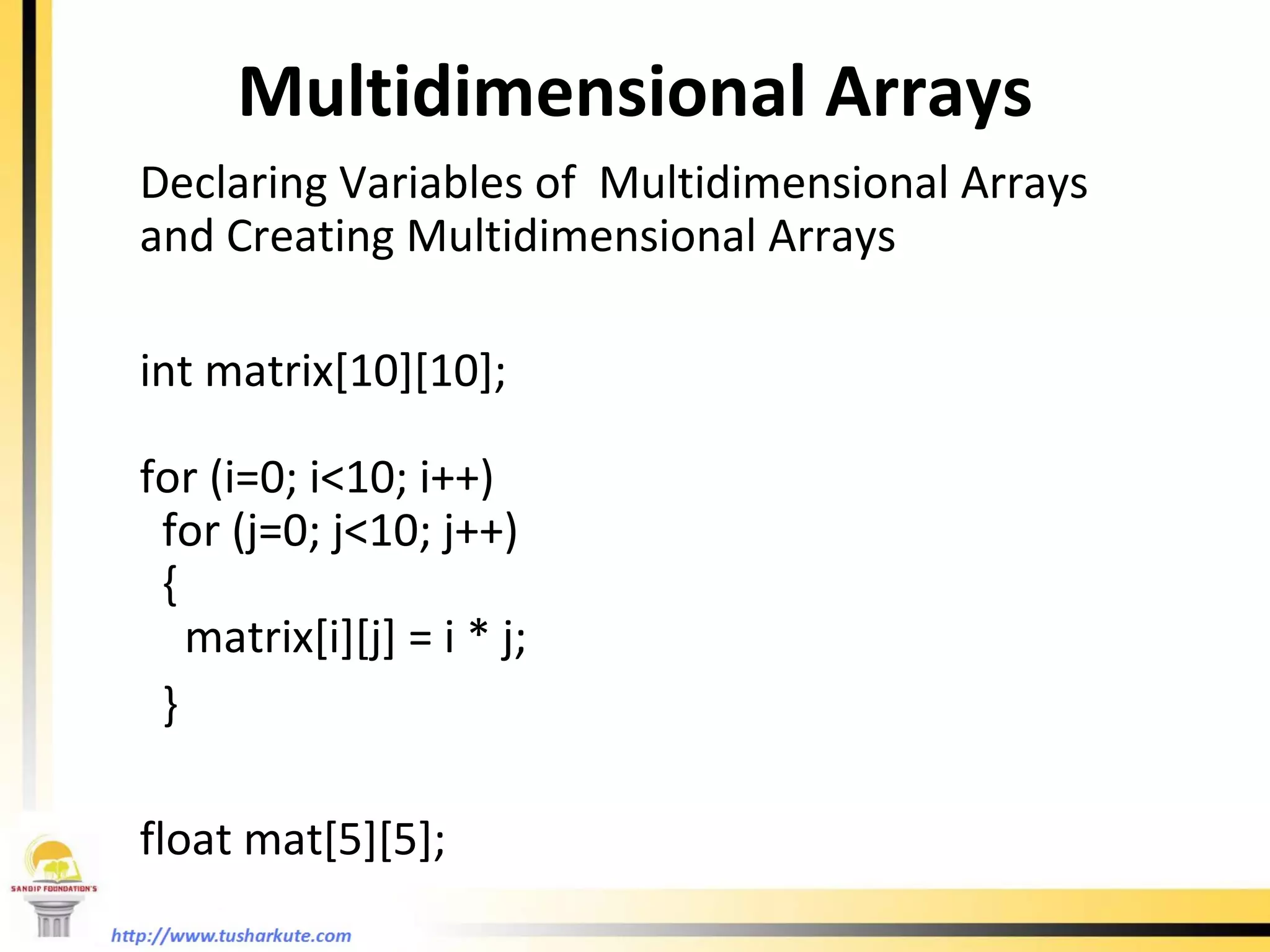 Multidimensional Arrays Declaring Variables of  Multidimensional Arrays and Creating Multidimensional Arrays   int matrix[10][10]; for (i=0; i<10; i++) for (j=0; j<10; j++) {  matrix[i][j] = i * j; } float mat[5][5];  