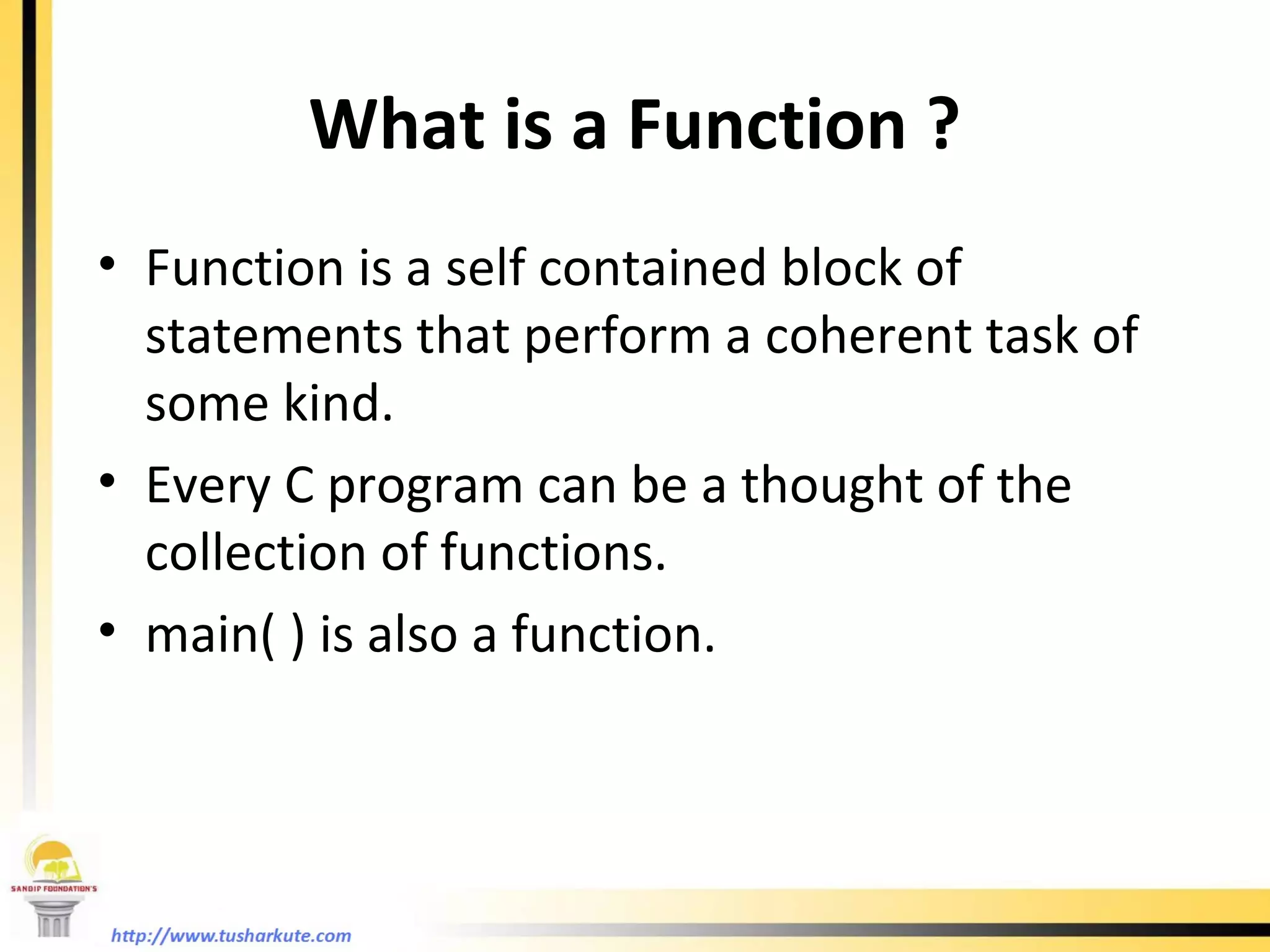 What is a Function ? Function is a self contained block of statements that perform a coherent task of some kind. Every C program can be a thought of the collection of functions. main( ) is also a function. 