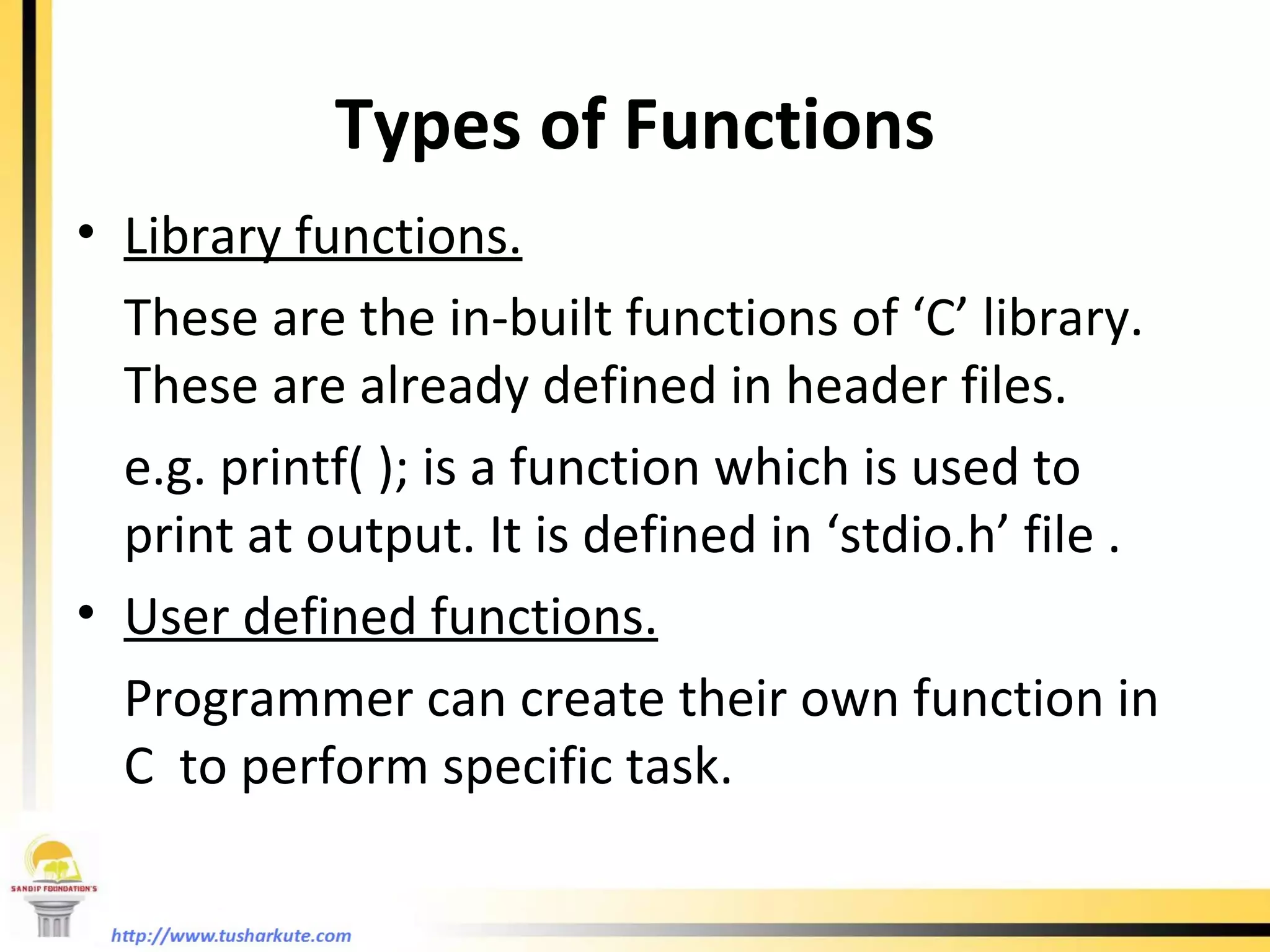 Types of Functions Library functions. These are the in-built functions of ‘C’ library. These are already defined in header files. e.g. printf( ); is a function which is used to print at output. It is defined in ‘stdio.h’ file . User defined functions. Programmer can create their own function in C  to perform specific task. 