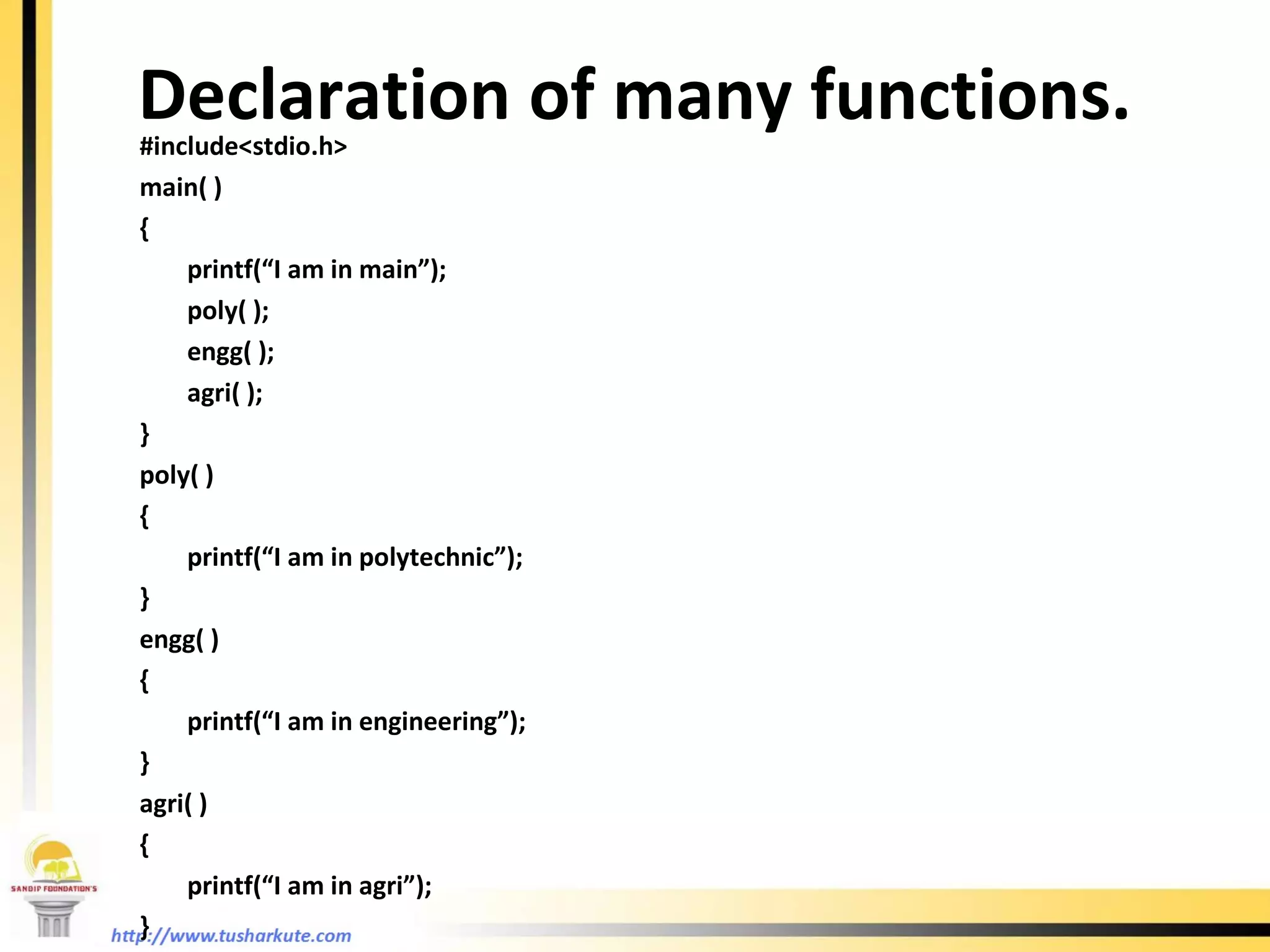 Declaration of many functions. #include<stdio.h> main( ) { printf(“I am in main”); poly( ); engg( ); agri( ); } poly( ) { printf(“I am in polytechnic”); }  engg( ) { printf(“I am in engineering”); } agri( ) { printf(“I am in agri”); } 