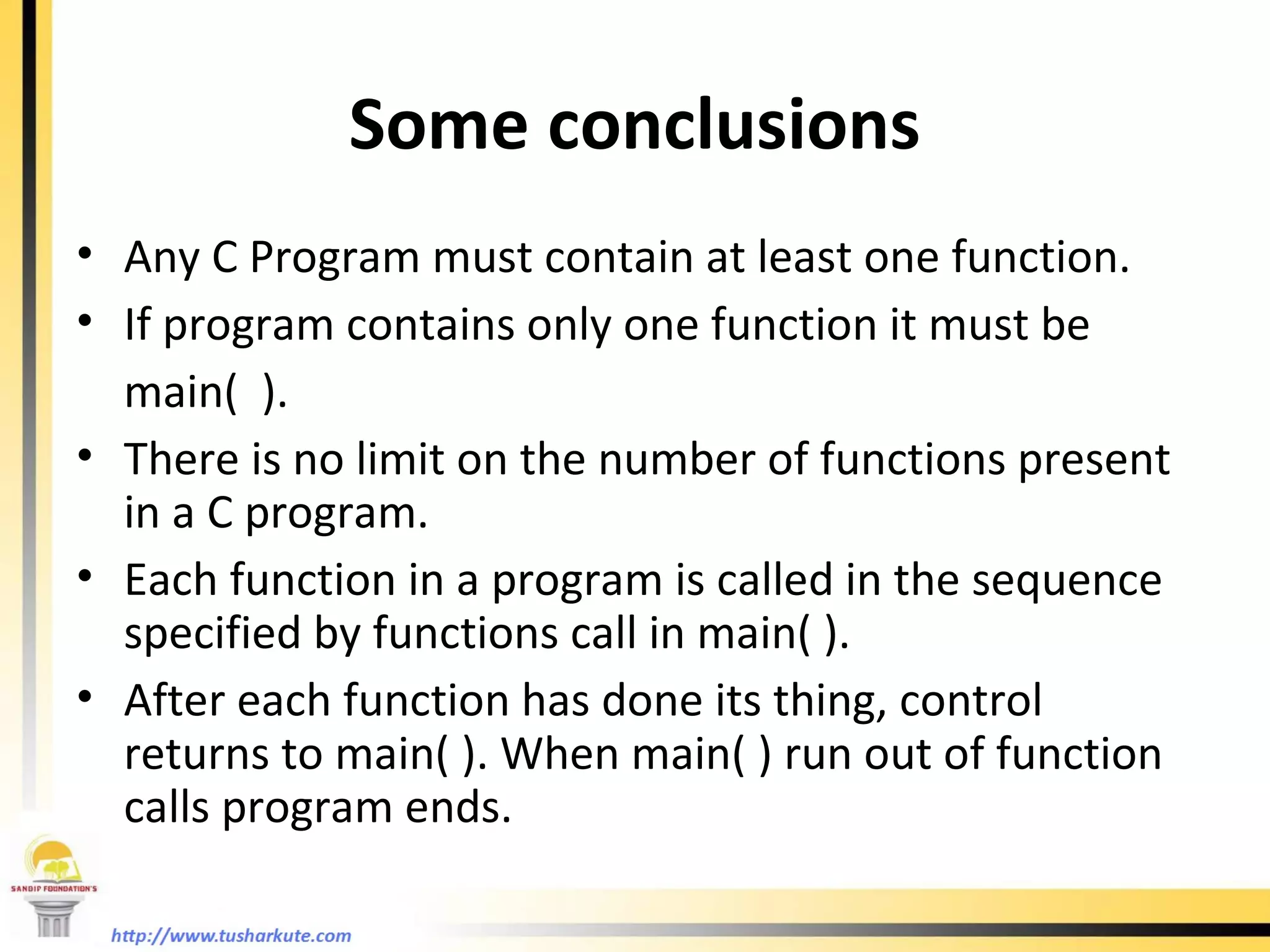 Some conclusions Any C Program must contain at least one function. If program contains only one function it must be  main(  ). There is no limit on the number of functions present in a C program. Each function in a program is called in the sequence specified by functions call in main( ). After each function has done its thing, control returns to main( ). When main( ) run out of function calls program ends.  