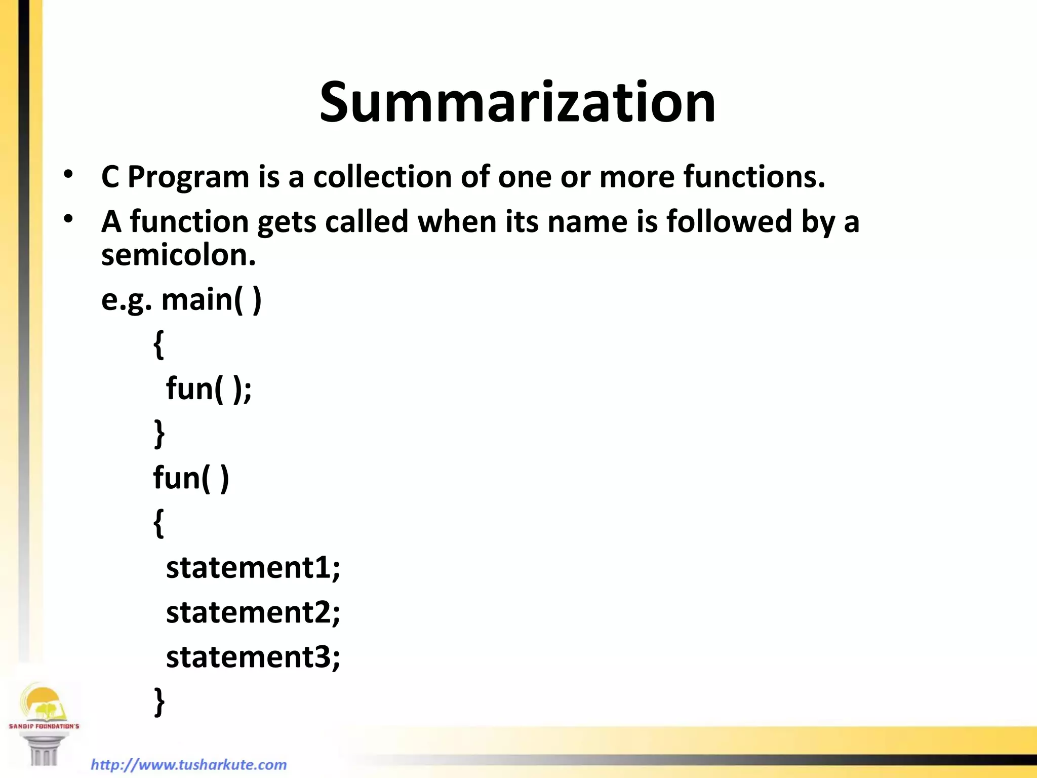 Summarization C Program is a collection of one or more functions. A function gets called when its name is followed by a semicolon. e.g. main( )   { fun( );   }   fun( )   { statement1; statement2; statement3;   }   