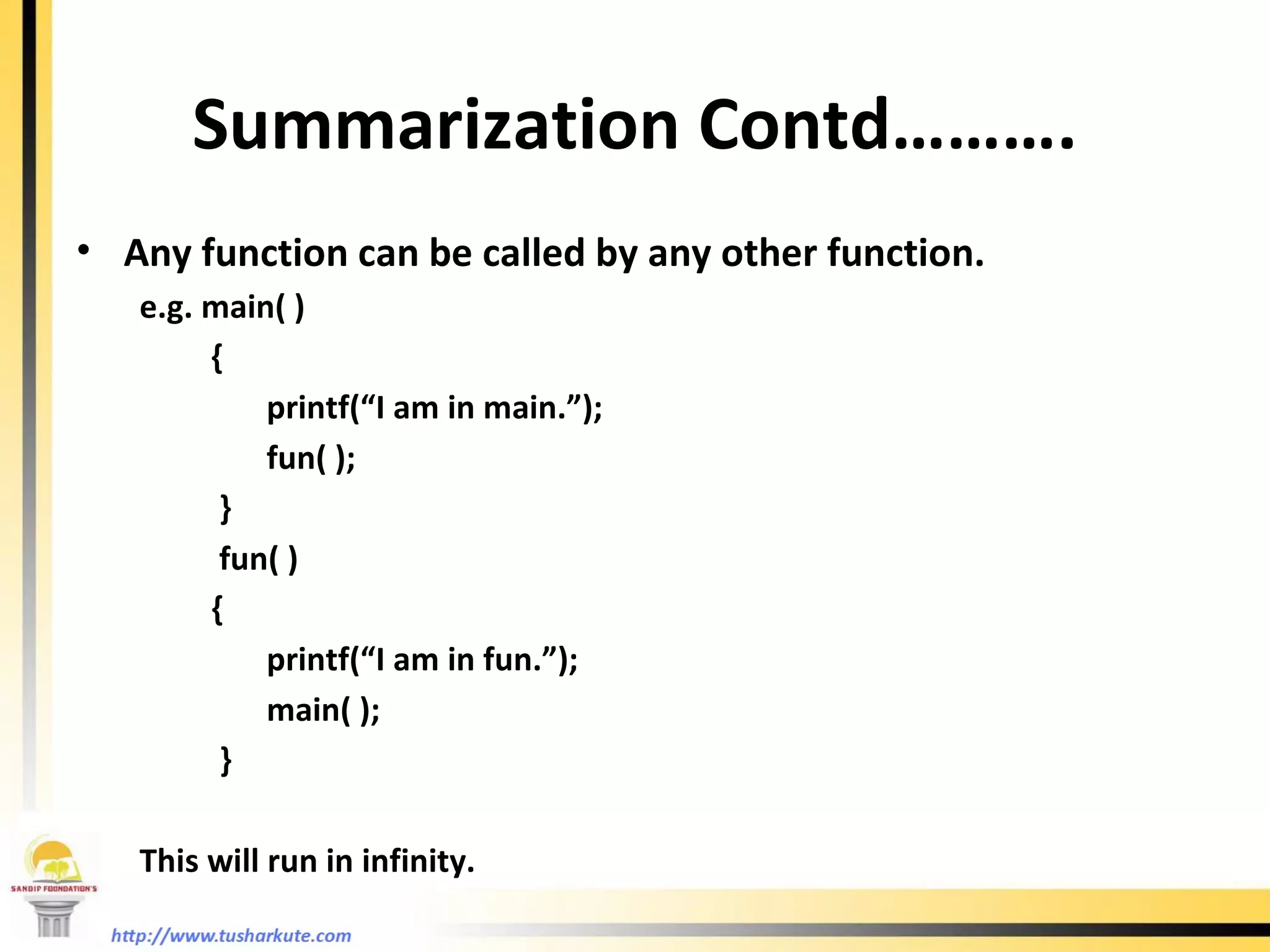 Summarization Contd………. Any function can be called by any other function. e.g. main( )   { printf(“I am in main.”); fun( );   }   fun( )   { printf(“I am in fun.”); main( );   }   This will run in infinity. 