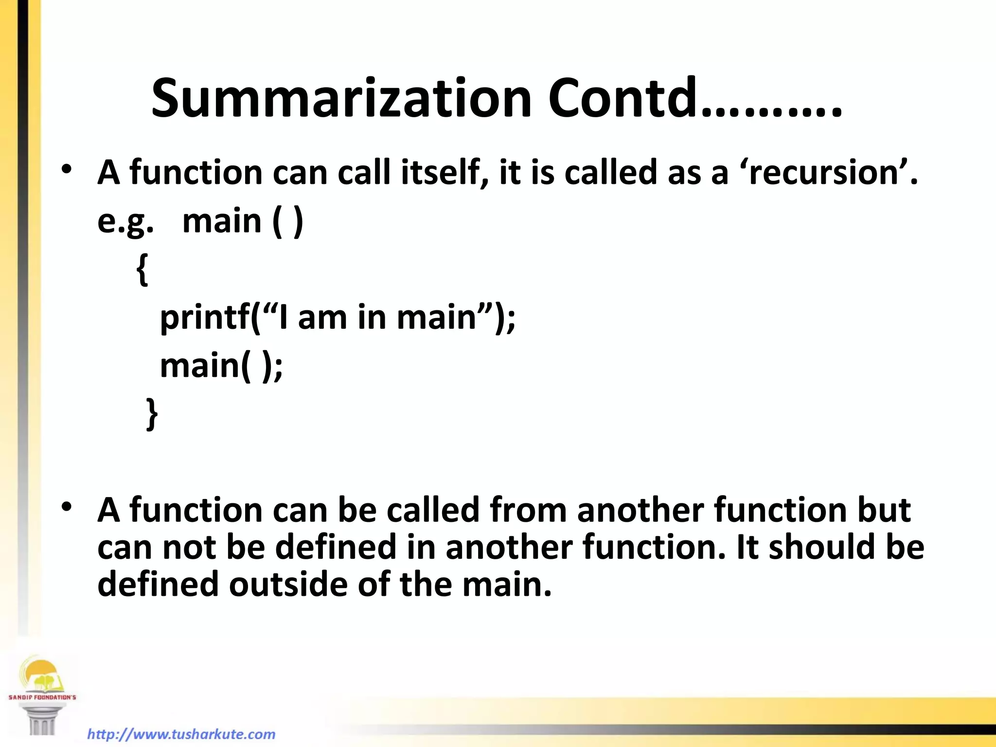 Summarization Contd………. A function can call itself, it is called as a ‘recursion’. e.g.  main ( )   { printf(“I am in main”); main( );   } A function can be called from another function but can not be defined in another function. It should be defined outside of the main. 