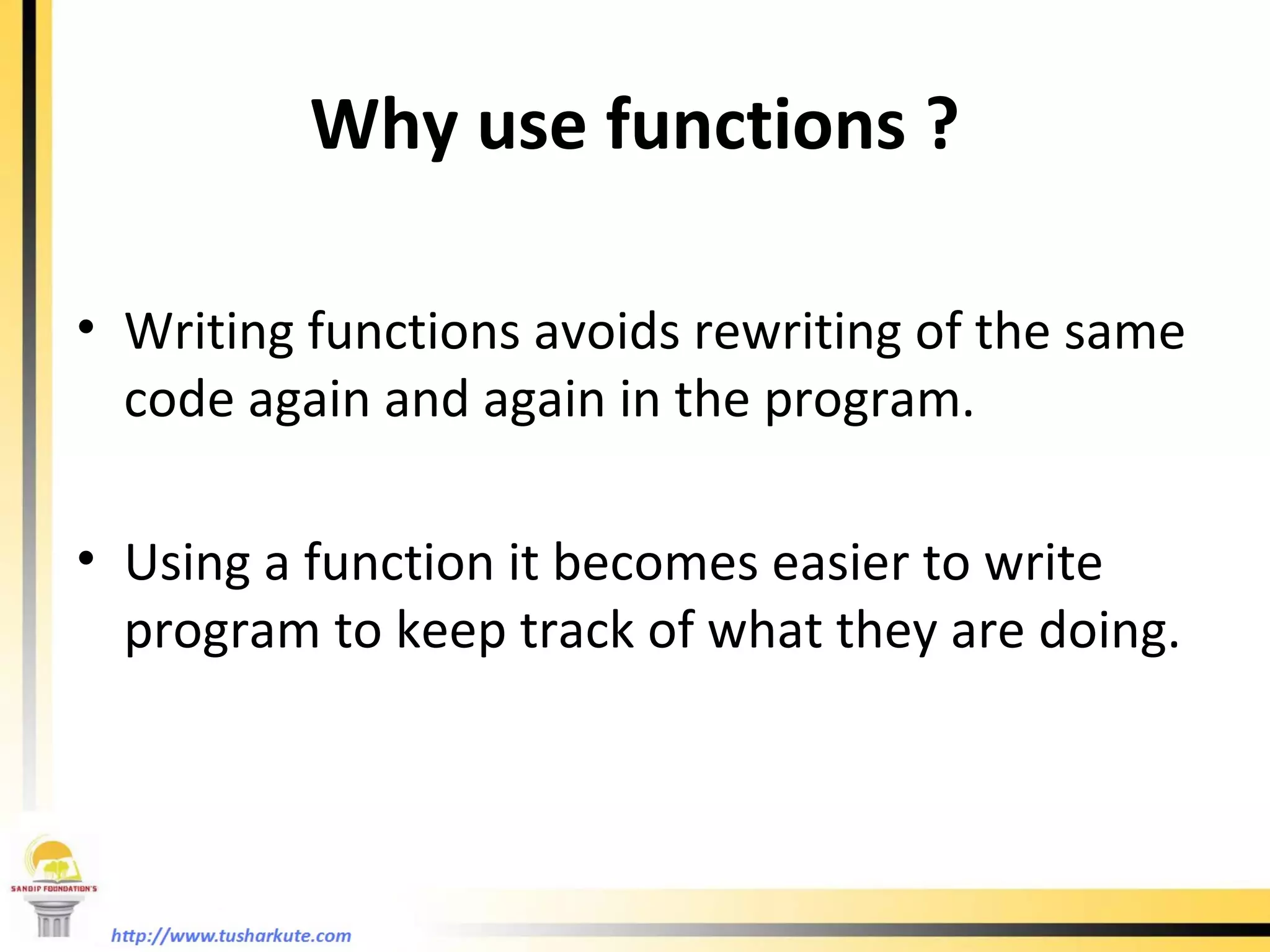 Why use functions ? Writing functions avoids rewriting of the same code again and again in the program. Using a function it becomes easier to write program to keep track of what they are doing. 