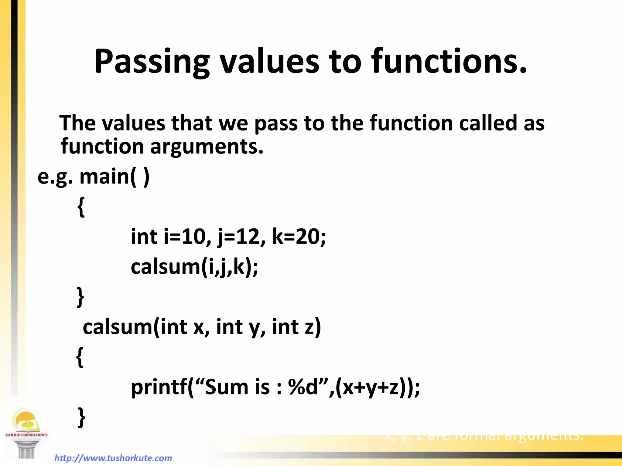 Passing values to functions. The values that we pass to the function called as function arguments. e.g. main( )   { int i=10, j=12, k=20;   calsum(i,j,k); }   calsum(int x, int y, int z) {   printf(“Sum is : %d”,(x+y+z));   } i, j, k are actual arguments x, y, z are formal arguments. 