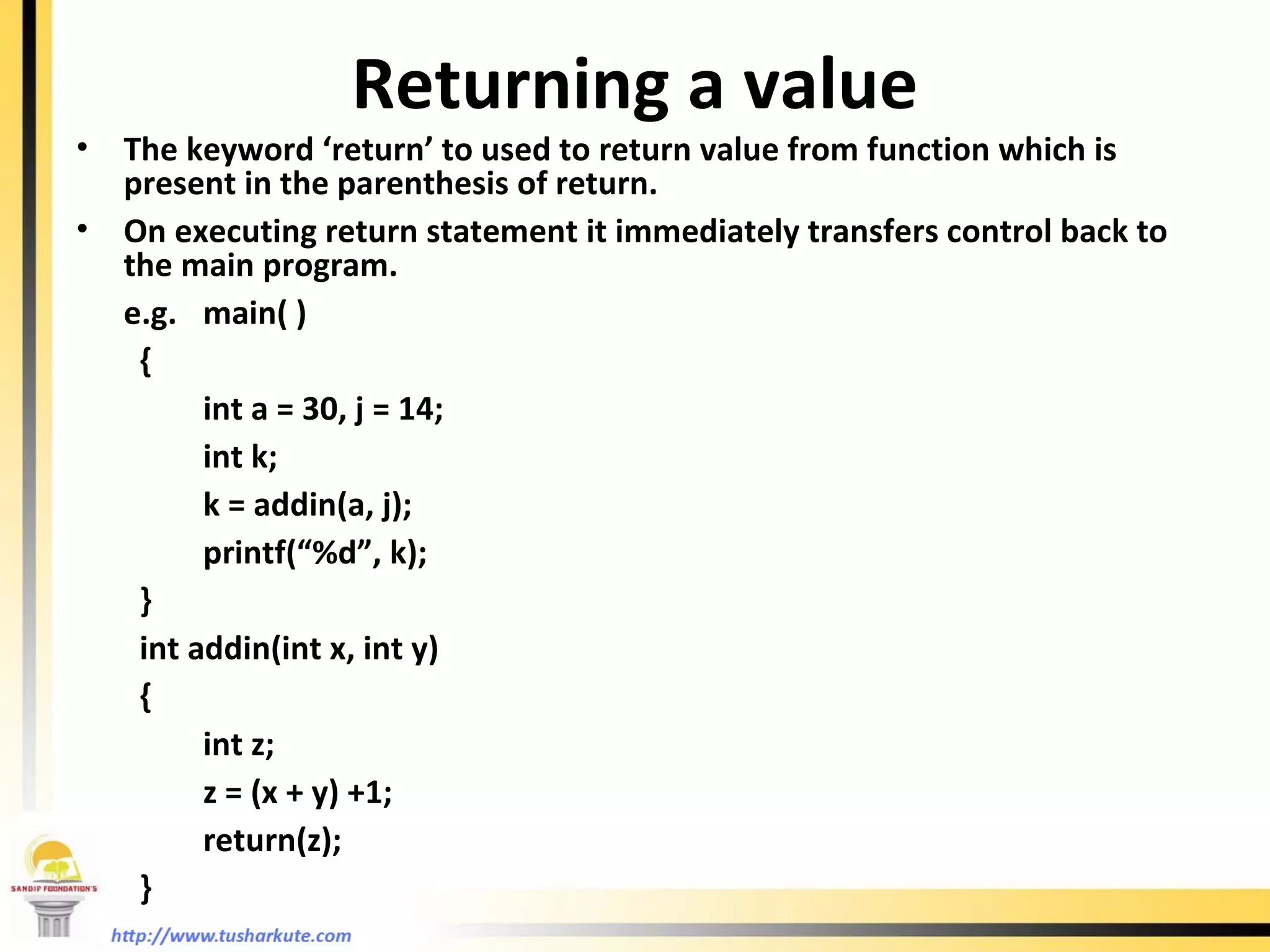 Returning a value The keyword ‘return’ to used to return value from function which is present in the parenthesis of return. On executing return statement it immediately transfers control back to the main program. e.g. main( ) { int a = 30, j = 14; int k; k = addin(a, j); printf(“%d”, k); } int addin(int x, int y) { int z; z = (x + y) +1; return(z); } 