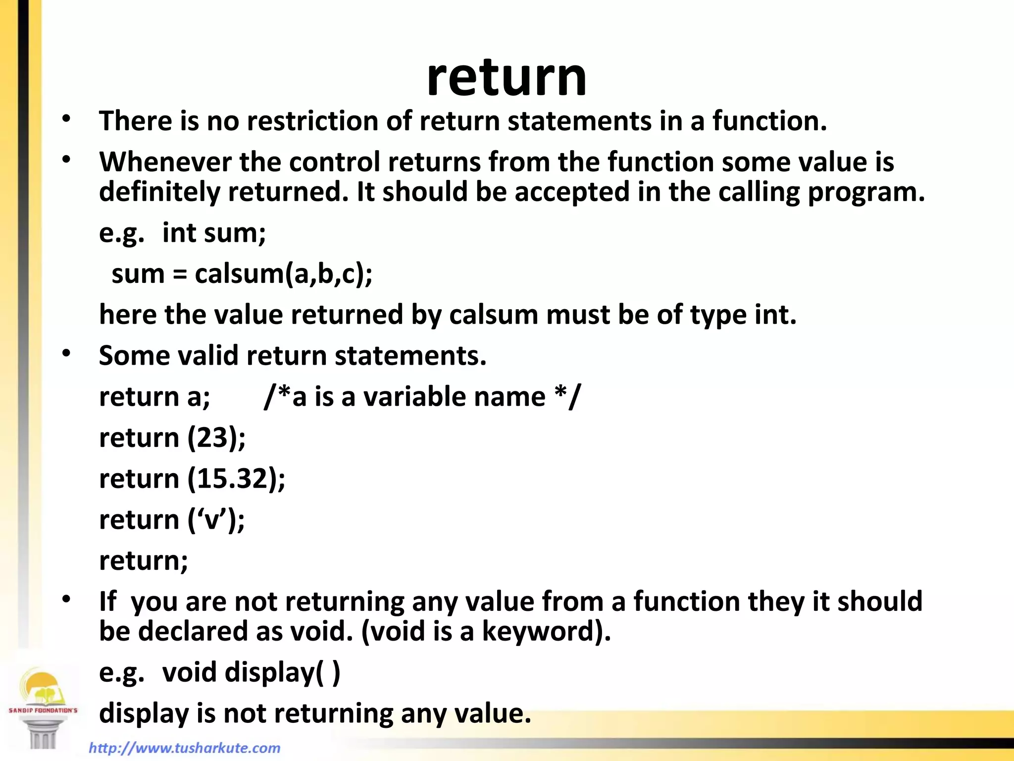 return There is no restriction of return statements in a function. Whenever the control returns from the function some value is definitely returned. It should be accepted in the calling program. e.g. int sum; sum = calsum(a,b,c); here the value returned by calsum must be of type int. Some valid return statements. return a; /*a is a variable name */ return (23); return (15.32); return (‘v’); return; If  you are not returning any value from a function they it should be declared as void. (void is a keyword). e.g. void display( ) display is not returning any value. 
