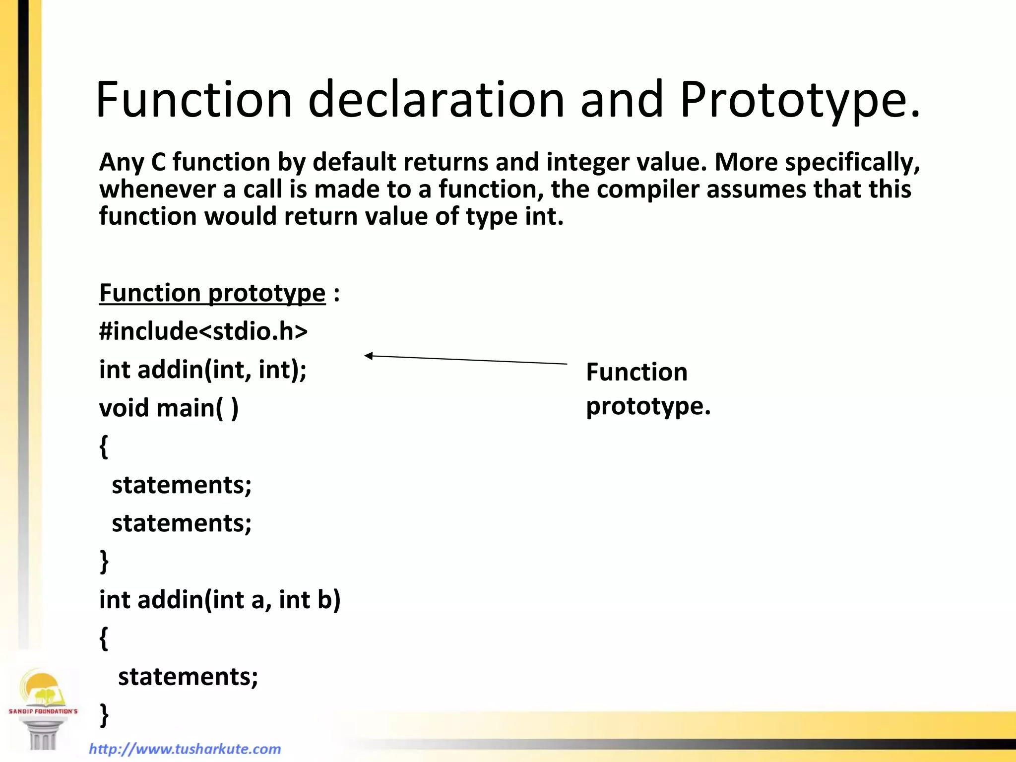 Function declaration and Prototype. Any C function by default returns and integer value. More specifically, whenever a call is made to a function, the compiler assumes that this function would return value of type int. Function prototype  : #include<stdio.h> int addin(int, int); void main( ) { statements; statements; }  int addin(int a, int b) {   statements; } Function prototype. 