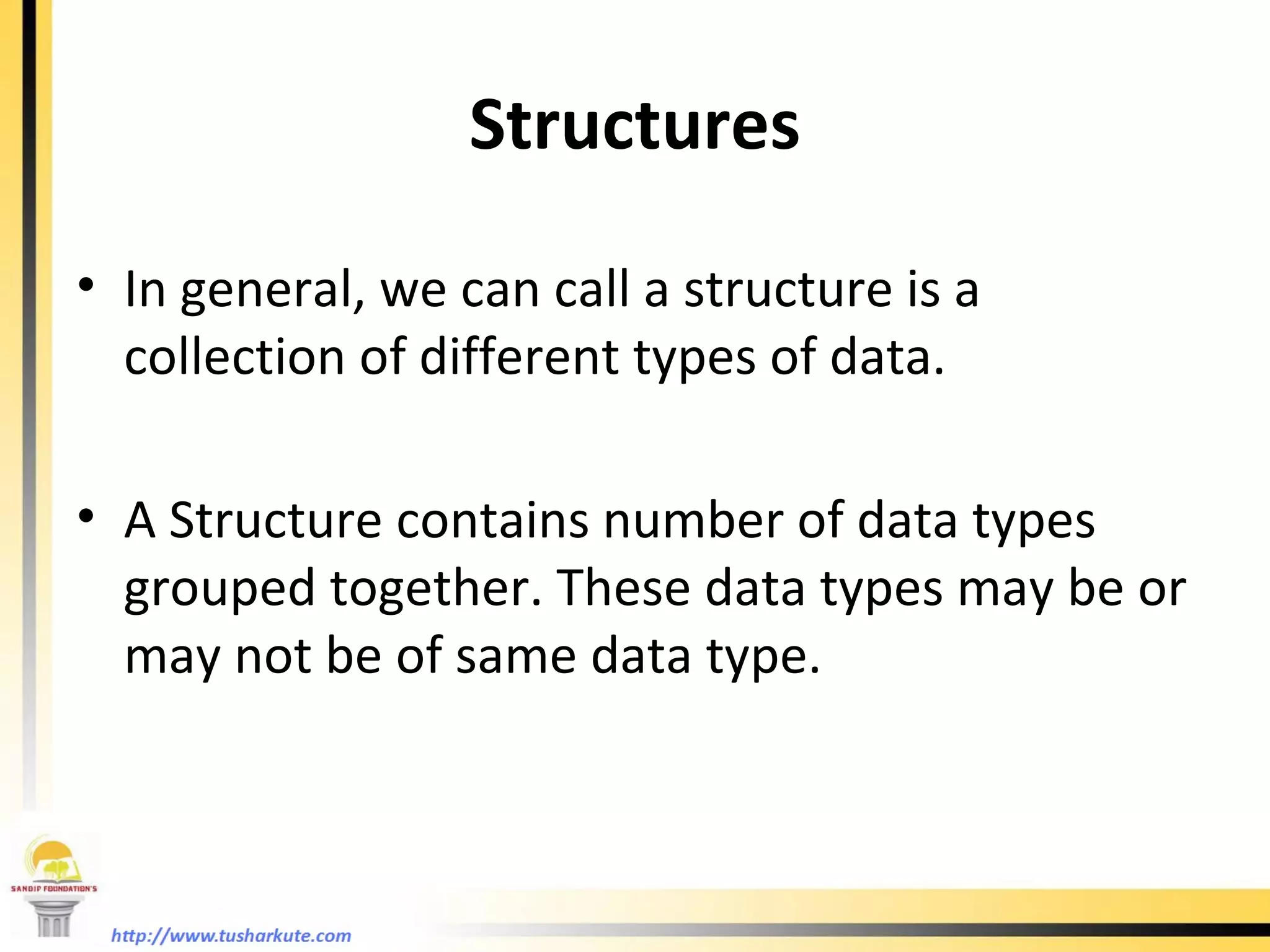 Structures In general, we can call a structure is a collection of different types of data. A Structure contains number of data types grouped together. These data types may be or may not be of same data type. 